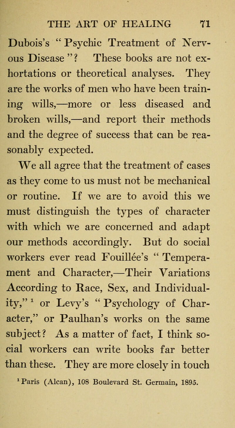 Dubois's  Psychic Treatment of Nerv- ous Disease ? These books are not ex- hortations or theoretical analyses. They are the works of men who have been train- ing wills,—^more or less diseased and broken wills,—and report their methods and the degree of success that can be rea- sonably expected. We all agree that the treatment of cases as they come to us must not be mechanical or routine. If we are to avoid tliis we must distinguish the types of character with which we are concerned and adapt our methods accordingly. But do social workers ever read Fouillee's  Tempera- ment and Character,—Their Variations According to Race, Sex, and Individual- ity, ^ or Levy's  Psychology of Char- acter, or Paulhan's works on the same subject? As a matter of fact, I think so- cial workers can write books far better than these. They are more closely in touch ^ Paris (Alcan), 108 Boulevard St. Germain, 1895.