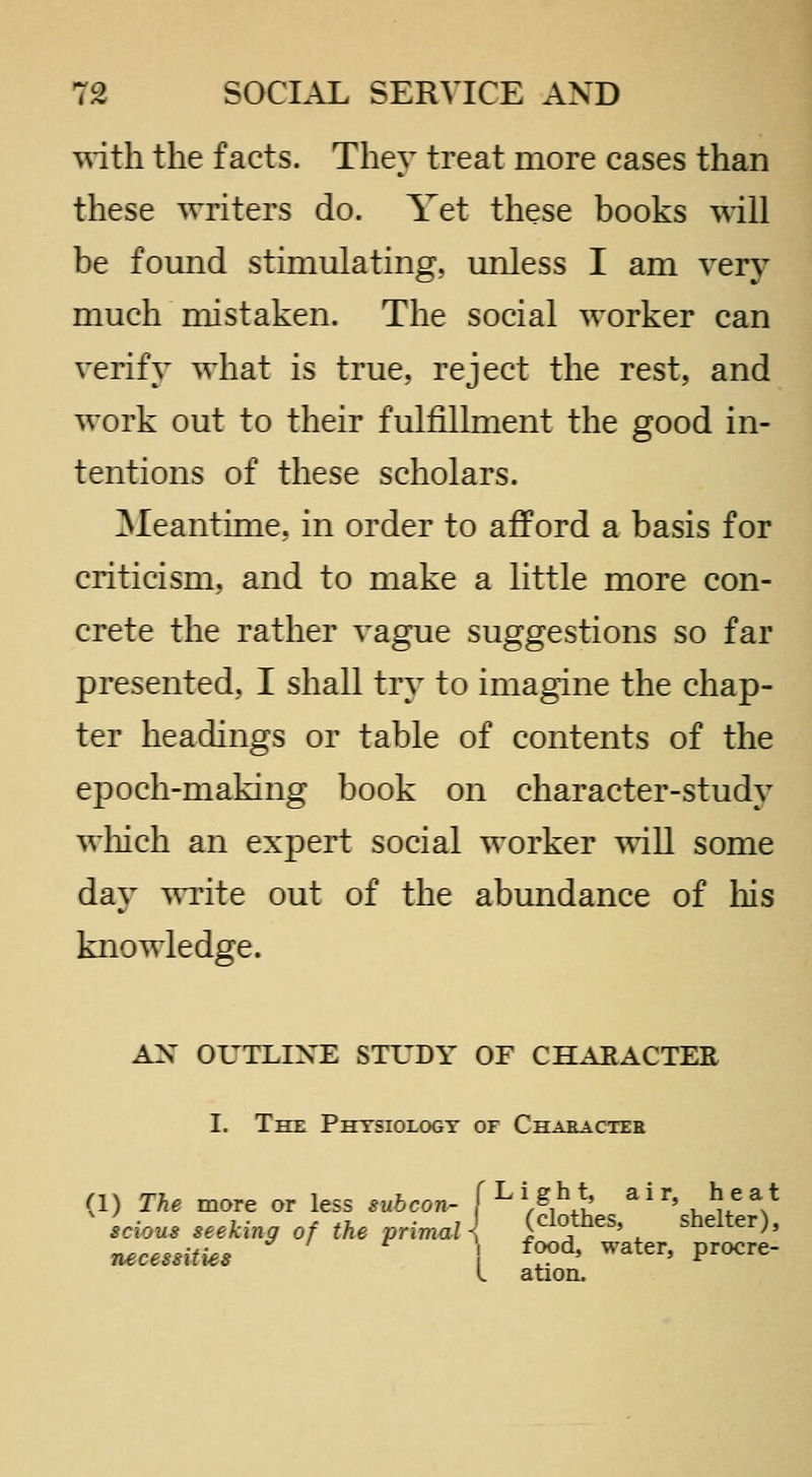 -^nth the facts. They treat more cases than these writers do. Yet these books will be found stimulating, unless I am very much mistaken. The social worker can verify what is true, reject the rest, and work out to their fulfillment the good in- tentions of these scholars. 3Ieantime, in order to afford a basis for criticism, and to make a little more con- crete the rather vague suggestions so far presented, I shall try to imagine the chap- ter headings or table of contents of the epoch-making book on character-study wiiich an expert social worker will some day ^^Tite out of the abundance of liis knowledge. AN OUTLINE STUDY OF CHAEACTEE I. The Physiology of Character (1) The more or less subcon^ f ^'f flothes ^' 'sheUerV scions seeking of the primal { (ciotnes, siielter), n,«r/?**ifj^.* ^ / ^ food, water, procre- l ation.