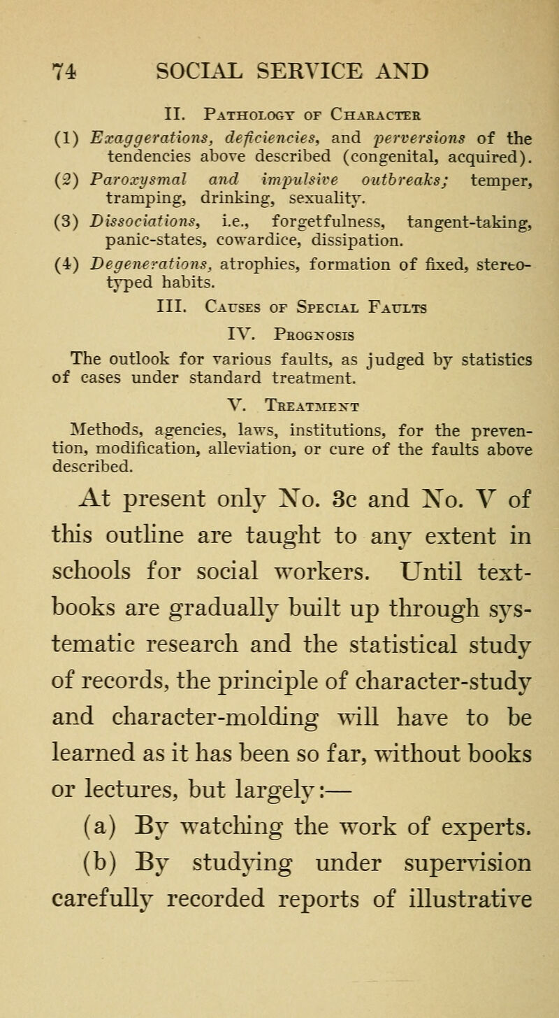 II. Pathology of Character (1) Exaggerations, deficiencies, and perversions of the tendencies above described (congenital, acquired). {2) Paroxysmal and impulsive outbreaks; temper, tramping, drinking, sexuality. (3) Dissociations, i.e., forgetfulness, tangent-taking, panic-states, cowardice, dissipation. (4) Degenerations, atrophies, formation of fixed, stereo- typed habits. III. Causes of Special Faults TV. Progxosis The outlook for various faults, as judged hj statistics of eases under standard treatment. V. Treatment ^Methods, agencies, laws, institutions, for the preven- tion, modification, alleviation, or cure of the faults above described. At present oiilj^ No. 3c and ISTo. V of tliis outline are taught to any extent in schools for social workers. Until text- books are gradually built up through sys- tematic research and the statistical study of records, the principle of character-study and character-molding ^^dll have to be learned as it has been so far, ^^dthout books or lectures, but largely:— (a) By watcliing the work of experts. (b) By studying under supendsion carefully recorded reports of illustrative