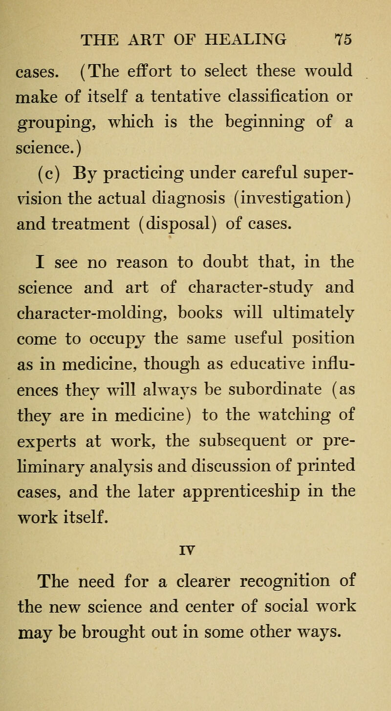 cases. (The effort to select these would make of itself a tentative classification or grouping, which is the beginning of a science.) (c) By practicing under careful super- vision the actual diagnosis (investigation) and treatment (disposal) of cases. I see no reason to doubt that, in the science and art of character-study and character-molding, books will ultimately come to occupy the same useful position as in medicine, though as educative influ- ences they will always be subordinate (as they are in medicine) to the watching of experts at work, the subsequent or pre- liminary analysis and discussion of printed cases, and the later apprenticeship in the work itself. rv The need for a clearer recognition of the new science and center of social work may be brought out in some other ways.