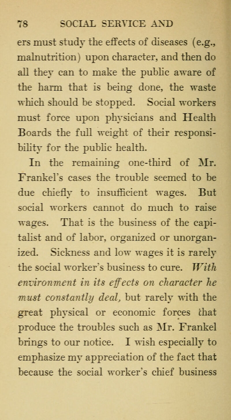 ers must study the effects of diseases (e.g., malnutrition ' upon character, and then do all they can to make the pubhc aware of the harm that is being done, the waste wliich should be stopped. Social workers must I :rce upon physicians and Health Boards the full weight of their responsi- bility for the pubhc health. In the remaining one-tliird of Mr. Frankehs cases the trouble seemed to be due cliierly to insufficient wages. But -:c:al workers cannot do much to raise wages. That is the business of the capi- talist and of labor, organized or unorgan- ized. Sickness and low wages it is rarely the social worker's business to cure. With environ me lit in its effects on character he must constantli^ deal, but rarely ^^ith the great physical or economic forces chat produce the troubles such as Mr. Frankel brings to our notice. I T^ish especially to emphasize my appreciation of the fact that because the social worker's ciiief business