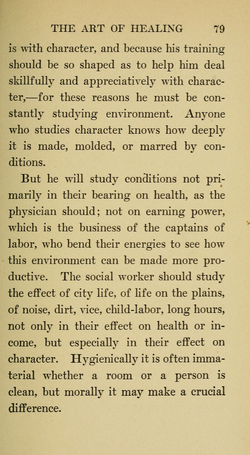 is with character, and because his training should be so shaped as to help him deal skillfully and appreciatively with charac- ter,—for these reasons he must be con- stantly studying en\dronment. Anyone who studies character knows how deeply it is made, molded, or marred by con- ditions. But he will study conditions not pri- marily in their bearing on health, as the physician should; not on earning power, which is the business of the captains of labor, who bend their energies to see how this environment can be made more pro- ductive. The social worker should study the effect of city life, of hfe on the plains, of noise, dirt, vice, child-labor, long hours, not only in their effect on health or in- come, but especially in their effect on character. Hygienically it is often imma- terial whether a room or a person is clean, but morally it may make a crucial difference.