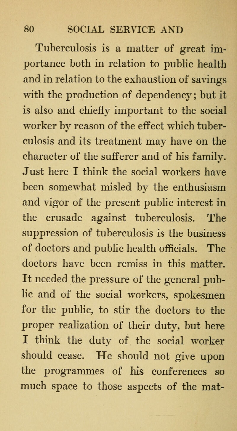 Tuberculosis is a matter of great im- portance both in relation to public health and in relation to the exhaustion of savings with the production of dependency; but it is also and chiefly important to the social worker by reason of the effect which tuber- culosis and its treatment may have on the character of the sufferer and of his family. Just here I tliink the social workers have been somewhat misled by the enthusiasm and vigor of the present pubhc interest in the crusade against tuberculosis. The suppression of tuberculosis is the business of doctors and public health officials. The doctors have been remiss in this matter. It needed the pressure of the general pub- lic and of the social workers, spokesmen for the public, to stir the doctors to the proper reahzation of their duty, but here I think the duty of the social worker should cease. He should not give upon the programmes of his conferences so much space to those aspects of the mat-