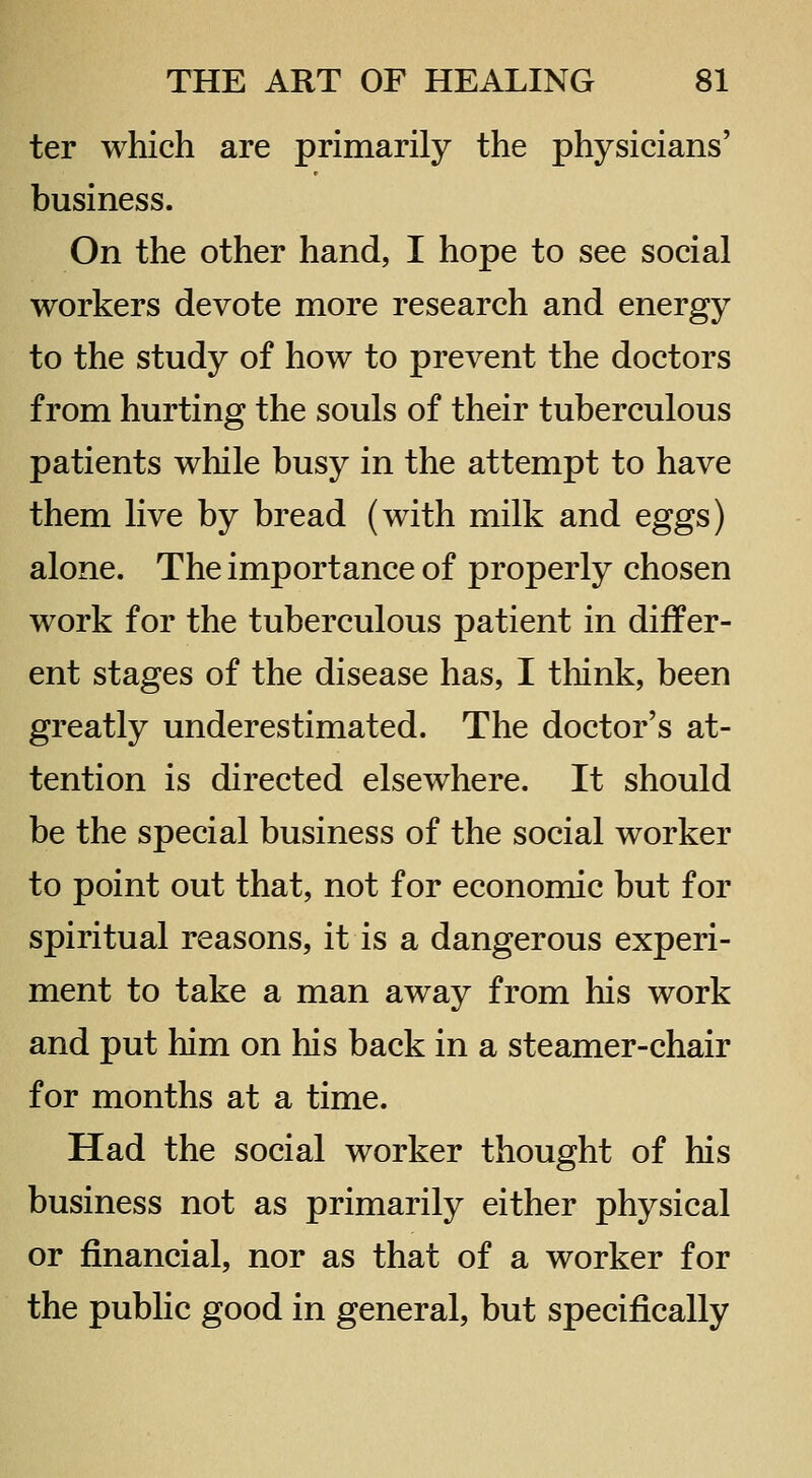 ter which are primarily the physicians' business. On the other hand, I hope to see social workers devote more research and energy to the study of how to prevent the doctors from hurting the souls of their tuberculous patients while busy in the attempt to have them live by bread (with milk and eggs) alone. The importance of properly chosen work for the tuberculous patient in differ- ent stages of the disease has, I think, been greatly underestimated. The doctor's at- tention is directed elsewhere. It should be the special business of the social worker to point out that, not for economic but for spiritual reasons, it is a dangerous experi- ment to take a man away from his work and put him on his back in a steamer-chair for months at a time. Had the social worker thought of his business not as primarily either physical or financial, nor as that of a worker for the public good in general, but specifically