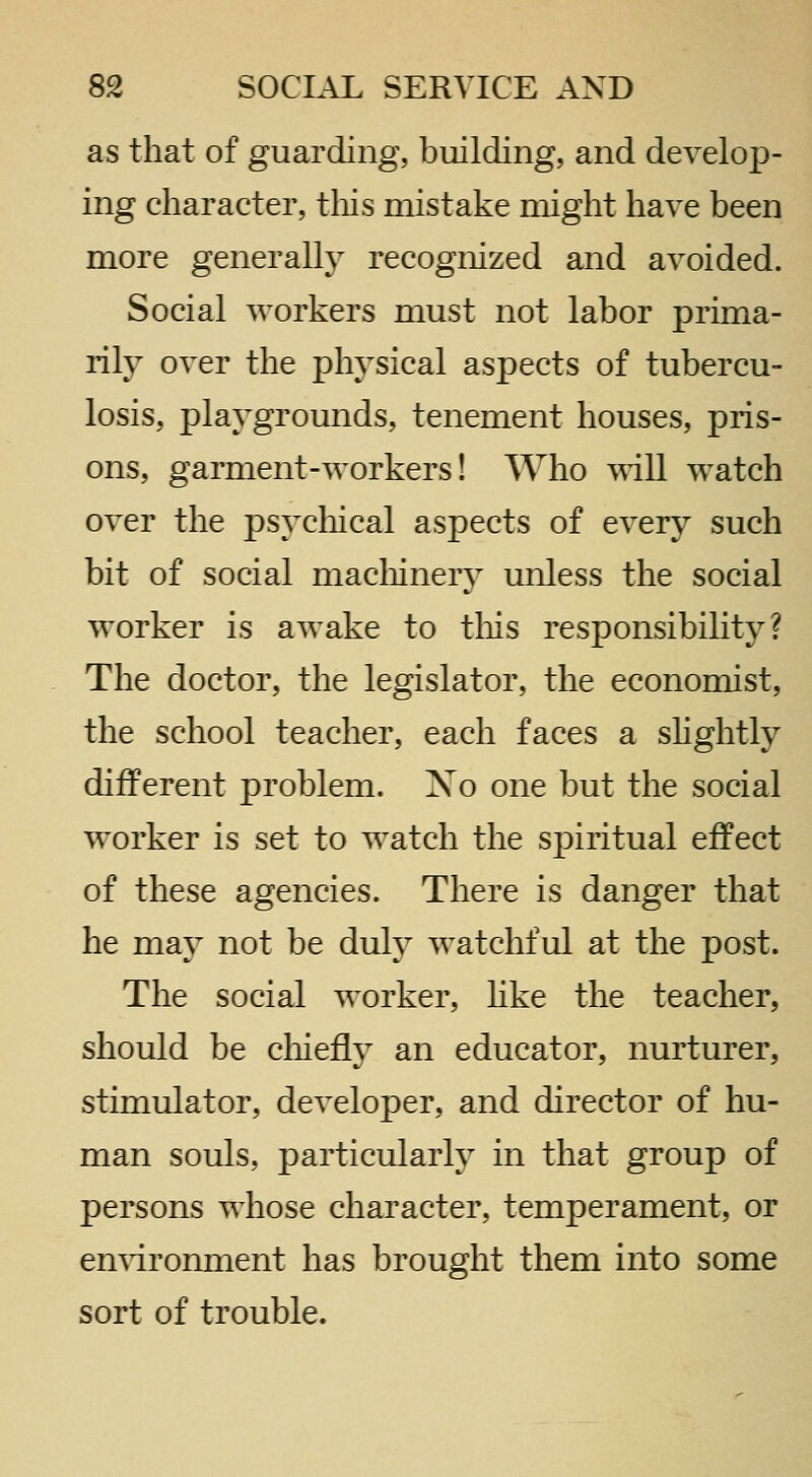as that of guarding, building, and develop- ing character, tliis mistake might have been more generally recognized and avoided. Social workers must not labor prima- rily over the physical aspects of tubercu- losis, playgrounds, tenement houses, pris- ons, garment-workers! Who \\ill watch over the psycliical aspects of every such bit of social macliinery unless the social worker is awake to this responsibility? The doctor, the legislator, the economist, the school teacher, each faces a shghtly different problem. No one but the social worker is set to watch the spiritual effect of these agencies. There is danger that he may not be duly watchful at the post. The social worker, hke the teacher, should be cliieily an educator, nurturer, stimulator, developer, and director of hu- man souls, particularly in that group of persons whose character, temperament, or en^dronment has brought them into some sort of trouble.