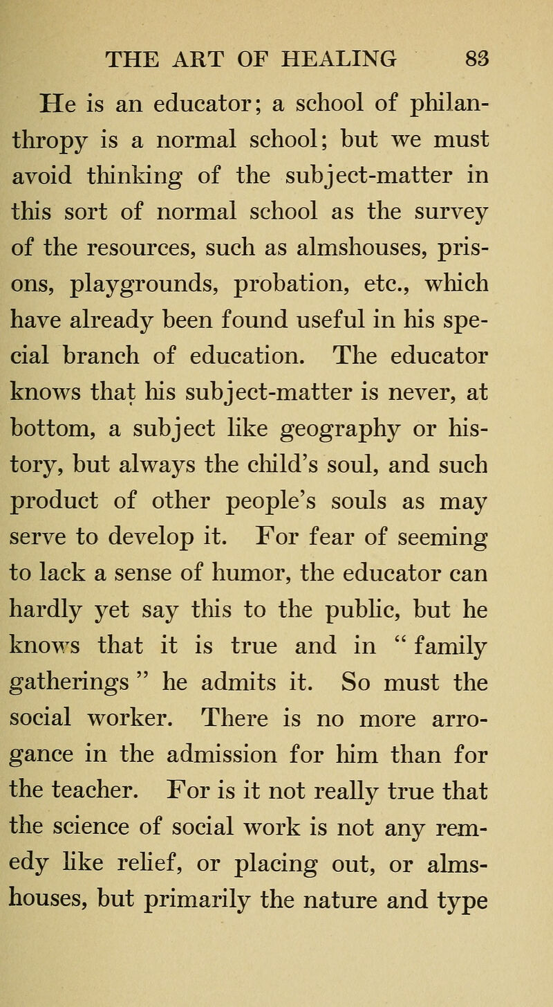 He is an educator; a school of philan- thropy is a normal school; but we must avoid thinking of the subject-matter in this sort of normal school as the survey of the resources, such as almshouses, pris- ons, playgrounds, probation, etc., which have already been found useful in his spe- cial branch of education. The educator knows that his subject-matter is never, at bottom, a subject like geography or his- tory, but always the child's soul, and such product of other people's souls as may serve to develop it. For fear of seeming to lack a sense of humor, the educator can hardly yet say this to the pubhc, but he knows that it is true and in  family gatherings  he admits it. So must the social worker. There is no more arro- gance in the admission for him than for the teacher. For is it not really true that the science of social work is not any rem- edy hke relief, or placing out, or alms- houses, but primarily the nature and type