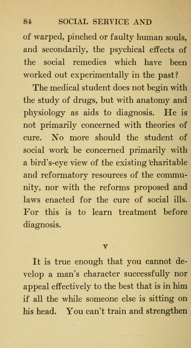 of warped, pinched or faulty human souls, and secondarily, the psychical effects of the social remedies which have been worked out experimentally in the past? The medical student does not begin with the study of drugs, but with anatomy and physiology as aids to diagnosis. He is not primarily concerned with theories of cure. No more should the student of social work be concerned primarily with a bird's-eye view of the existing ^charitable and reformatory resources of the commu- nity, nor with the reforms proposed and laws enacted for the cure of social ills. For this is to learn treatment before diagnosis. It is true enough that you cannot de- velop a man's character successfully nor appeal effectively to the best that is in him if all the while someone else is sitting on his head. You can't train and strengthen