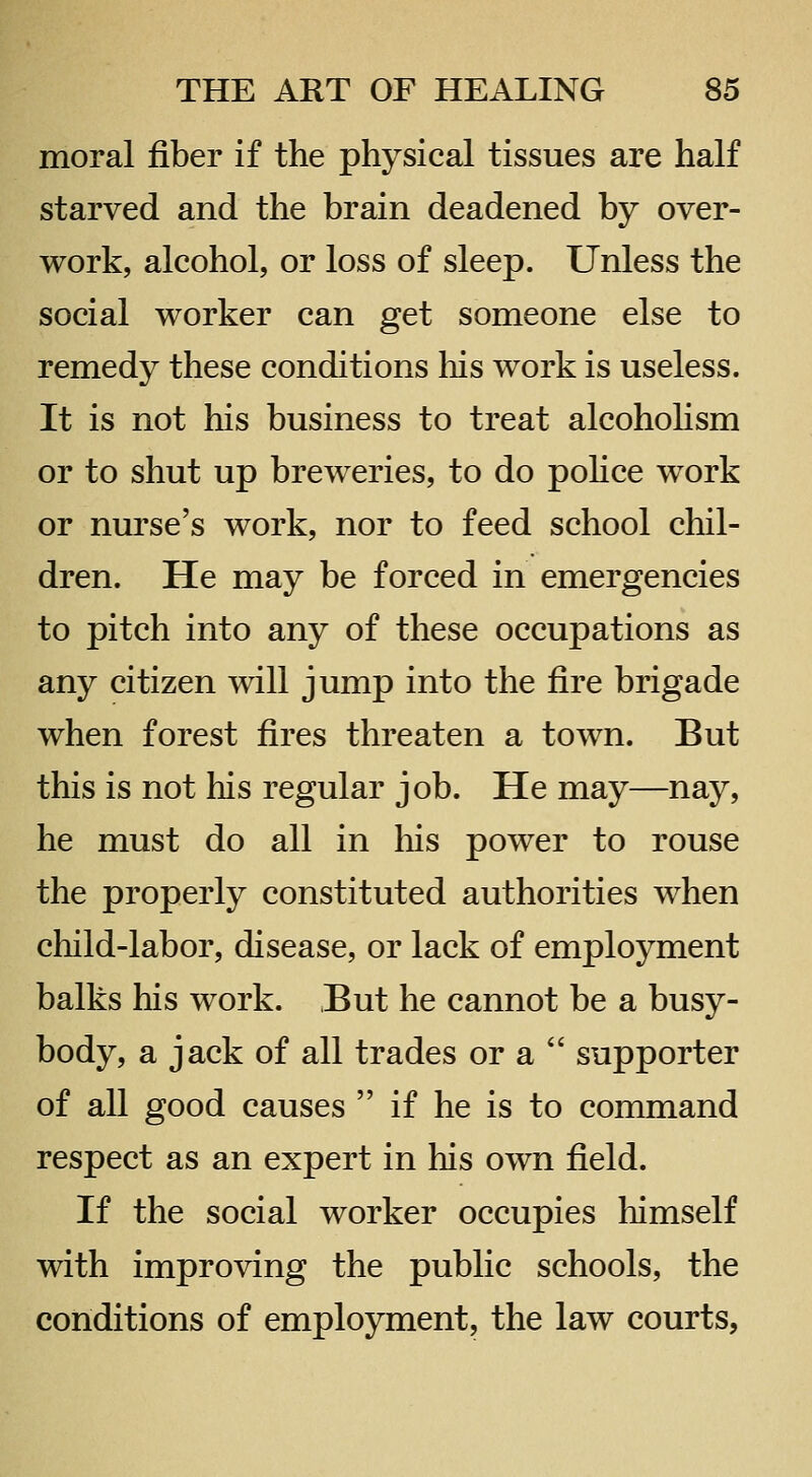 moral fiber if the physical tissues are half starved and the brain deadened by over- work, alcohol, or loss of sleep. Unless the social worker can get someone else to remedy these conditions liis work is useless. It is not his business to treat alcohohsm or to shut up breweries, to do pohce work or nurse's work, nor to feed school chil- dren. He may be forced in emergencies to pitch into any of these occupations as any citizen will jump into the fire brigade when forest fires threaten a town. But this is not his regular job. He may—nay, he must do all in his power to rouse the properly constituted authorities when cliild-labor, disease, or lack of employment balks his work. But he cannot be a busy- body, a jack of all trades or a  supporter of all good causes  if he is to command respect as an expert in his own field. If the social worker occupies himself with improving the public schools, the conditions of employment, the law courts,