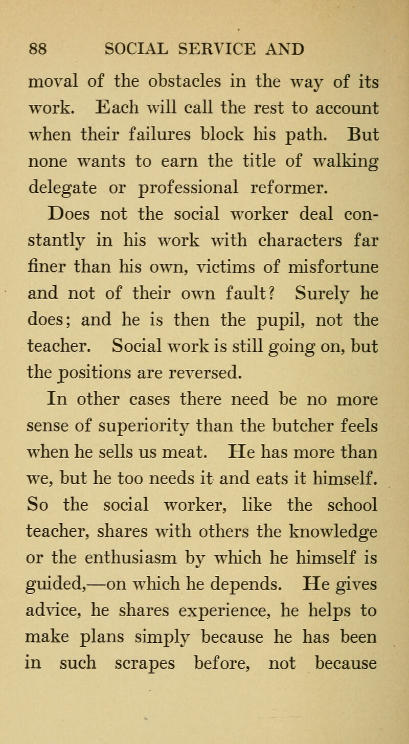 moval of the obstacles in the way of its work. Each will call the rest to account when their failures block liis path. But none wants to earn the title of walking delegate or professional reformer. Does not the social worker deal con- stantly in his work mth characters far finer than his own, \dctims of misfortune and not of their own fault? Surely he does; and he is then the pupil, not the teacher. Social work is still going on, but the positions are reversed. In other cases there need be no more sense of superiority than the butcher feels when he sells us meat. He has more than we, but he too needs it and eats it himself. So the social worker, like the school teacher, shares with others the knowledge or the enthusiasm by w^hich he himself is guided,—on which he depends. He gives advice, he shares experience, he helps to make plans simply because he has been in such scrapes before, not because