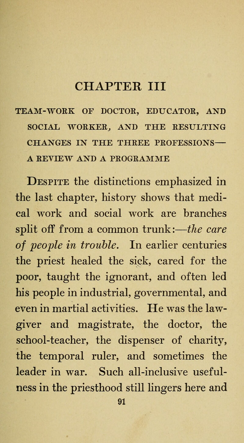 CHAPTER III TEAM-WORK OF DOCTOR, EDUCATOR, AND SOCIAL WORKER^ AND THE RESULTING CHANGES IN THE THREE PROFESSIONS— A REVIEW AND A PROGRAMME Despite the distinctions emphasized in the last chapter, history shows that medi- cal work and social work are branches split off from a common trunk:—the care of people in trouble. In earher centuries the priest healed the sick, cared for the poor, taught the ignorant, and often led his people in industrial, governmental, and even in martial activities. He was the law- giver and magistrate, the doctor, the school-teacher, the dispenser of charity, the temporal ruler, and sometimes the leader in war. Such all-inclusive useful- ness in the priesthood still hngers here and