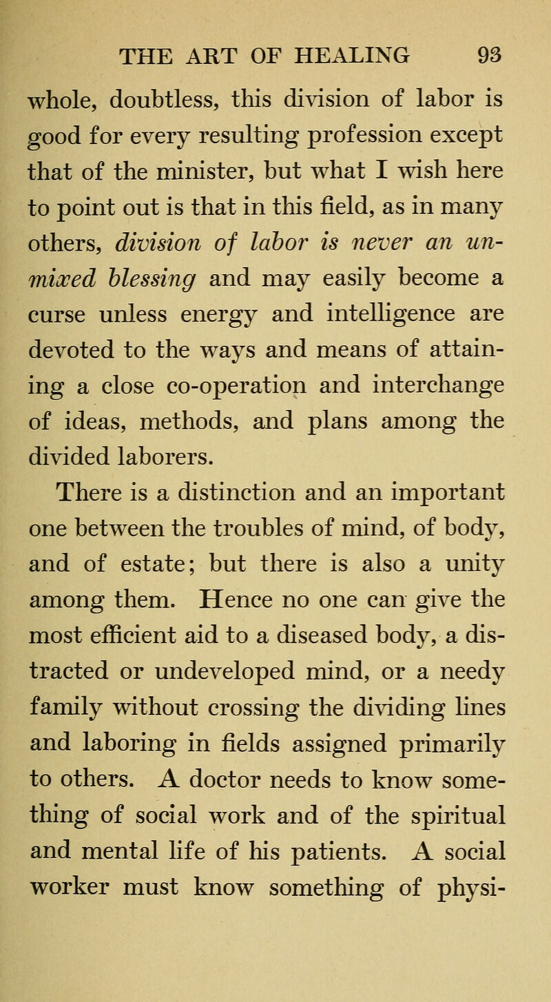 whole, doubtless, this division of labor is good for every resulting profession except that of the minister, but what I wish here to point out is that in this field, as in many others, division of labor is never an un- mixed blessing and may easily become a curse unless energy and intelligence are devoted to the ways and means of attain- ing a close co-operation and interchange of ideas, methods, and plans among the divided laborers. There is a distinction and an important one between the troubles of mind, of body, and of estate; but there is also a unity among them. Hence no one can give the most efficient aid to a diseased body, a dis- tracted or undeveloped mind, or a needy family without crossing the dividing lines and laboring in fields assigned primarily to others. A doctor needs to know some- thing of social work and of the spiritual and mental life of his patients. A social worker must know something of physi-