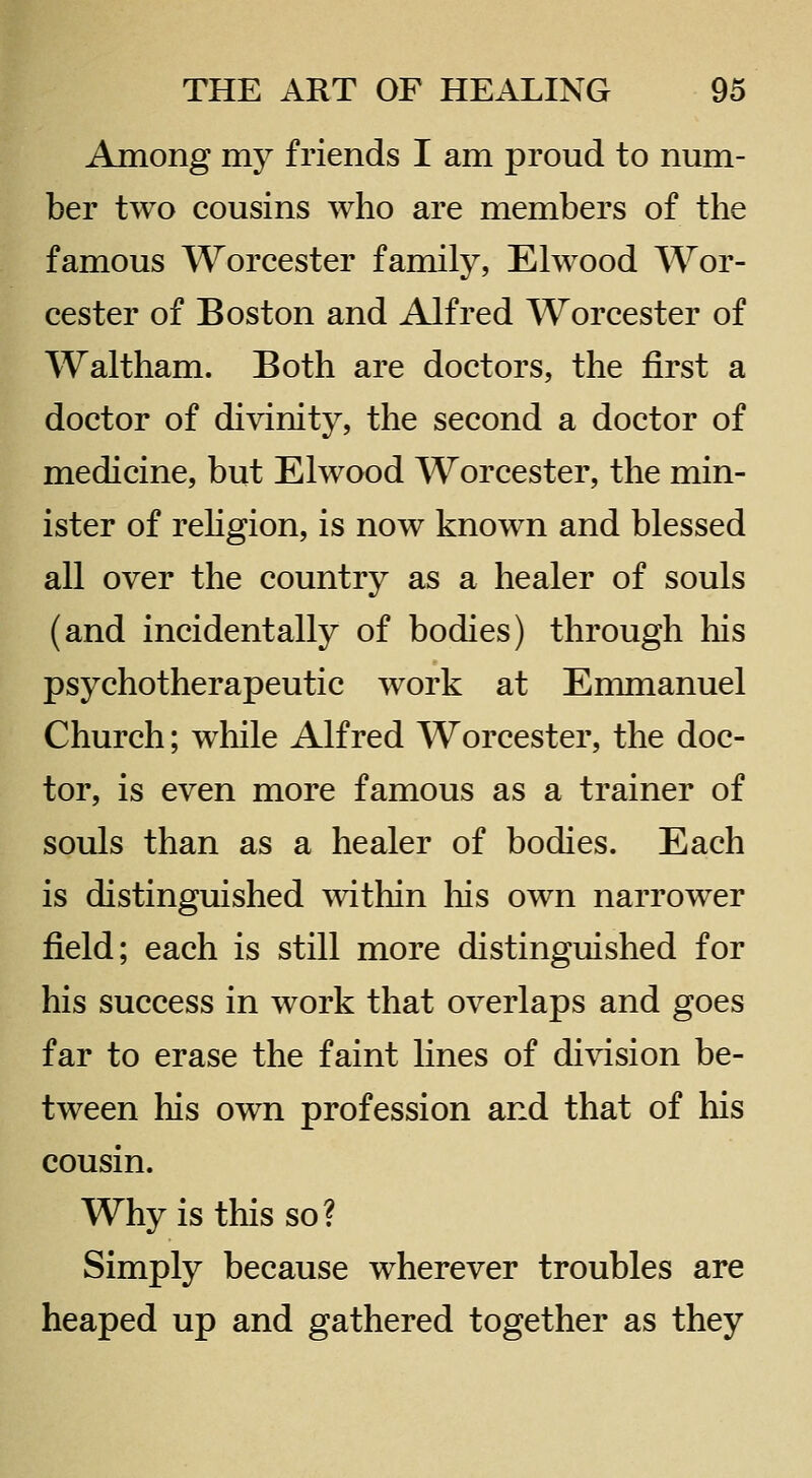 Among my friends I am proud to num- ber two cousins who are members of the famous Worcester family, Elwood Wor- cester of Boston and Alfred Worcester of Waltham. Both are doctors, the first a doctor of divinity, the second a doctor of medicine, but Elwood Worcester, the min- ister of reHgion, is now known and blessed all over the country as a healer of souls (and incidentally of bodies) through his psychotherapeutic work at Emmanuel Church; while Alfred Worcester, the doc- tor, is even more famous as a trainer of souls than as a healer of bodies. Each is distinguished within liis own narrower field; each is still more distinguished for his success in work that overlaps and goes far to erase the faint lines of division be- tween his own profession and that of his cousin. Why is this so? Simply because wherever troubles are heaped up and gathered together as they