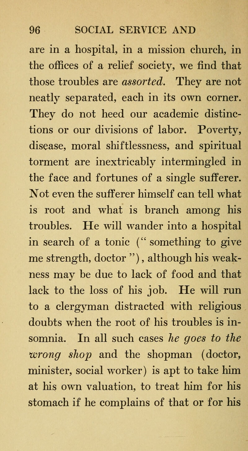 are in a hospital, in a mission church, in the offices of a rehef society, we find that those troubles are assorted. They are not neatly separated, each in its own corner. They do not heed our academic distinc- tions or our divisions of labor. Poverty, disease, moral shiftlessness, and spiritual torment are inextricably intermingled in the face and fortunes of a single sufferer. Not even the sufferer himself can tell what is root and what is branch among his troubles. He will wander into a hospital in search of a tonic ( something to give me strength, doctor ), although his weak- ness may be due to lack of food and that lack to the loss of his job. He will run to a clergyman distracted with religious doubts when the root of his troubles is in- somnia. In all such cases he goes to the wrong shop and the shopman (doctor, minister, social worker) is apt to take him at his own valuation, to treat him for his stomach if he complains of that or for his