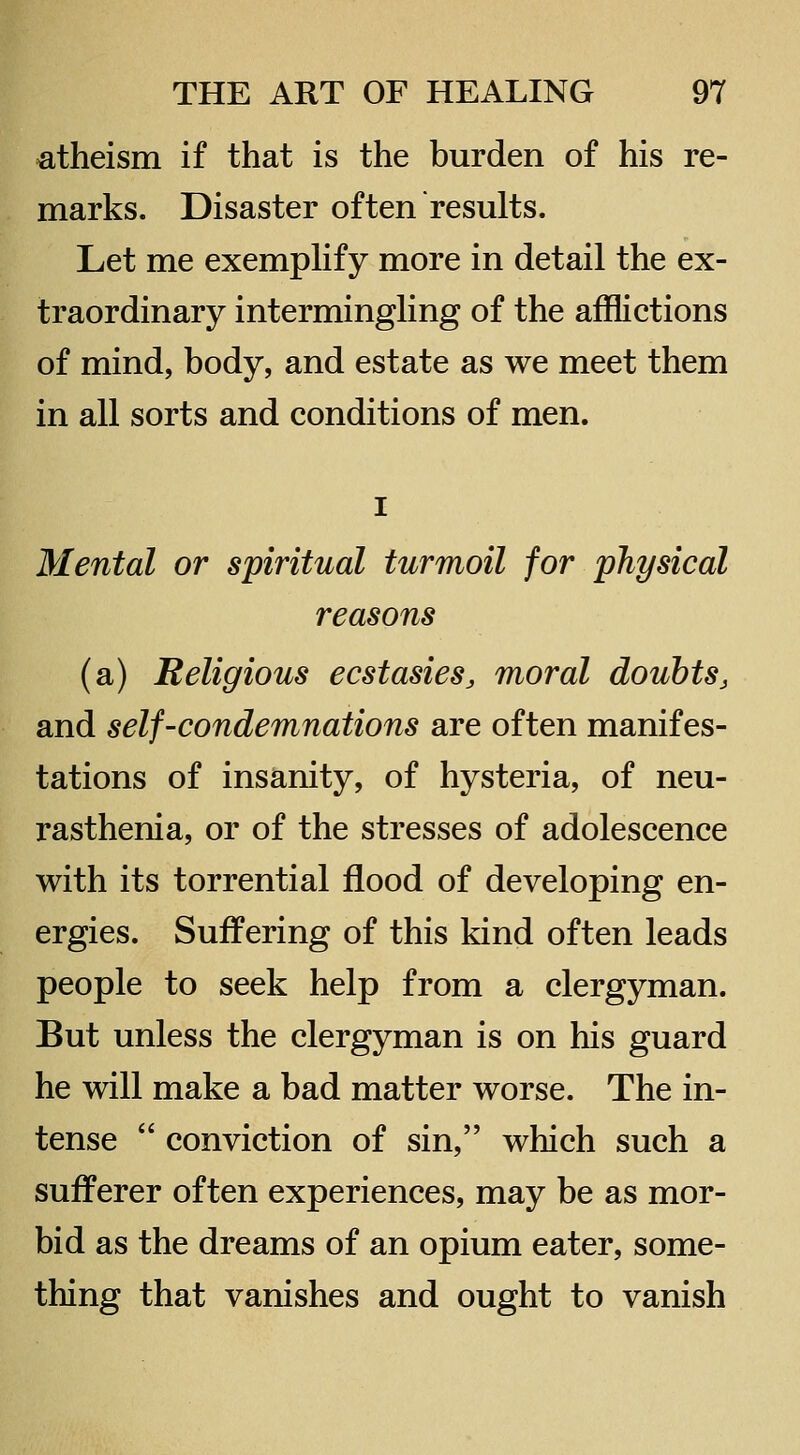 atheism if that is the burden of his re- marks. Disaster often results. Let me exemphfy more in detail the ex- traordinary intermingling of the afflictions of mind, body, and estate as we meet them in all sorts and conditions of men. I Mental or spiritual turmoil for physical reasons (a) Religious ecstasiesj moral doubts^ and self-condemnations are often manifes- tations of insanity, of hysteria, of neu- rasthenia, or of the stresses of adolescence with its torrential flood of developing en- ergies. Suffering of this kind often leads people to seek help from a clergyman. But unless the clergyman is on his guard he will make a bad matter worse. The in- tense  conviction of sin, which such a sufferer often experiences, may be as mor- bid as the dreams of an opium eater, some- thing that vanishes and ought to vanish