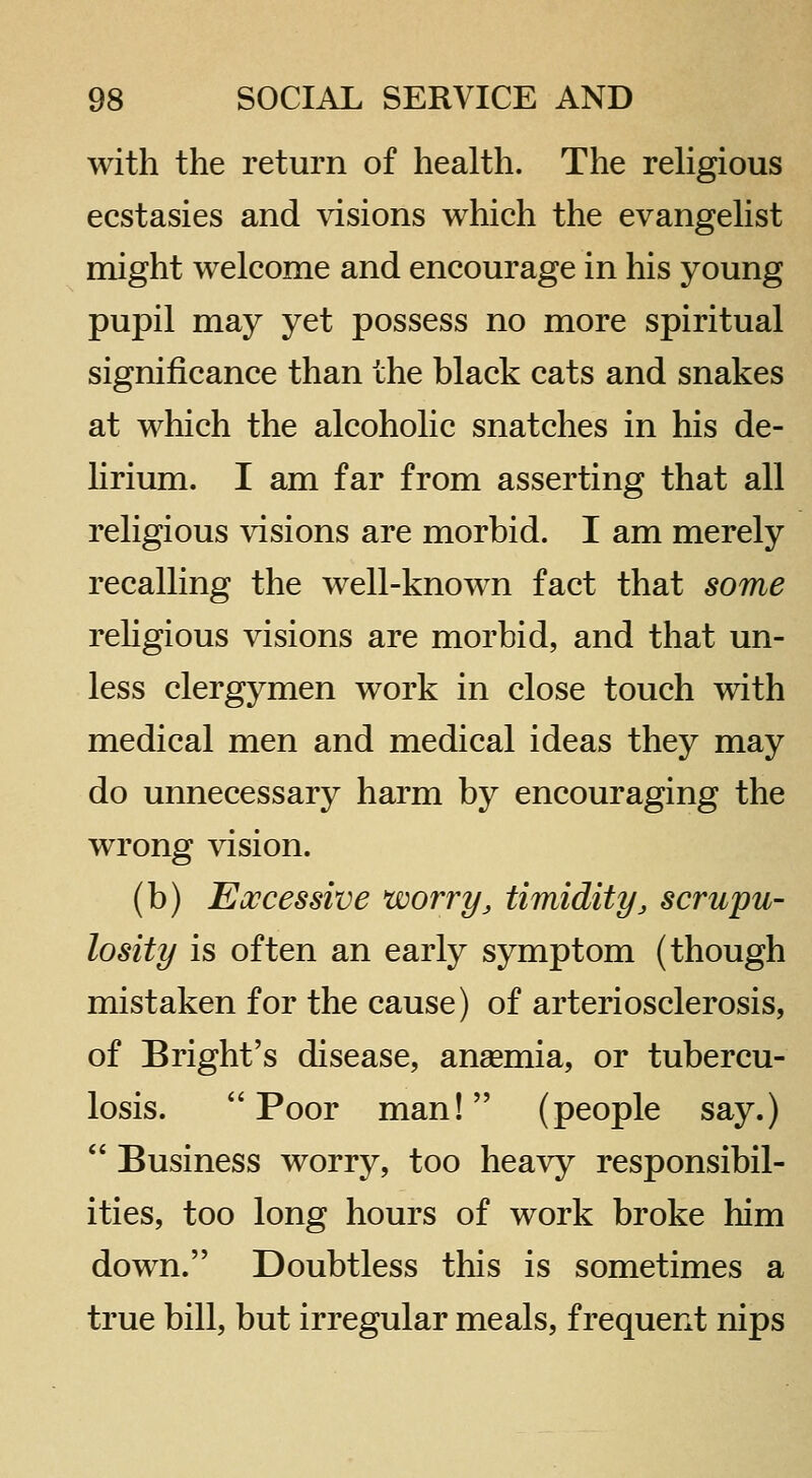 with the return of health. The rehgious ecstasies and visions which the evangehst might welcome and encourage in his young pupil may yet possess no more spiritual significance than the black cats and snakes at which the alcoholic snatches in his de- hrium. I am far from asserting that all religious visions are morbid. I am merely recalling the well-known fact that some rehgious visions are morbid, and that un- less clergymen work in close touch with medical men and medical ideas they may do unnecessary harm by encouraging the wrong vision. (b) Excessive worry, timidity, scrupu- losity is often an early symptom (though mistaken for the cause) of arteriosclerosis, of Bright's disease, ansemia, or tubercu- losis. Poor man! (people say.)  Business worry, too heavy responsibil- ities, too long hours of work broke him down. Doubtless this is sometimes a true bill, but irregular meals, frequent nips