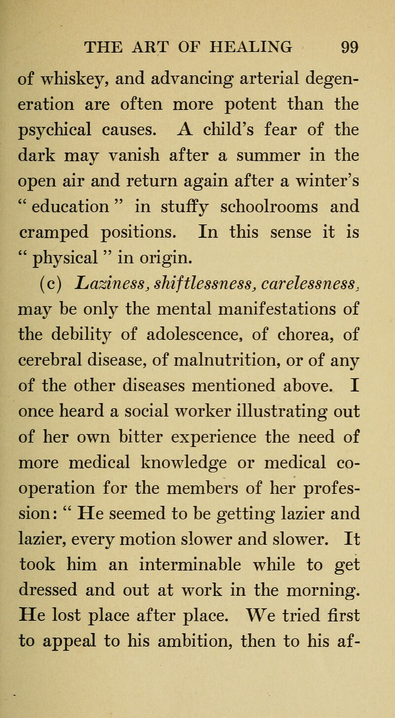 of whiskey, and advancing arterial degen- eration are often more potent than the psychical causes. A child's fear of the dark may vanish after a summer in the open air and return again after a winter's  education in stuffy schoolrooms and cramped positions. In this sense it is  physical  in origin. (c) Laziness, sMftlessness, carelessness, may be only the mental manifestations of the debility of adolescence, of chorea, of cerebral disease, of malnutrition, or of any of the other diseases mentioned above. I once heard a social worker illustrating out of her own bitter experience the need of more medical knowledge or medical co- operation for the members of her profes- sion:  He seemed to be getting lazier and lazier, every motion slower and slower. It took him an interminable while to get dressed and out at work in the morning. He lost place after place. We tried first to appeal to his ambition, then to his af-