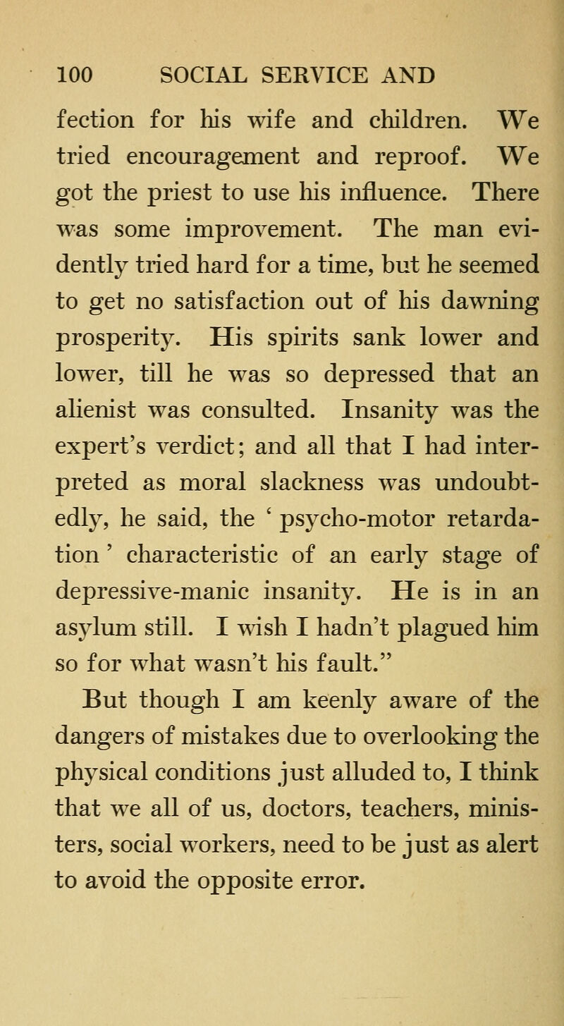 fection for his wife and cliildren. We tried encouragement and reproof. We got the priest to use his influence. There was some improvement. The man evi- dently tried hard for a time, but he seemed to get no satisfaction out of his dawning prosperity. His spirits sank lower and lower, till he was so depressed that an alienist was consulted. Insanity was the expert's verdict; and all that I had inter- preted as moral slackness was undoubt- edly, he said, the ' psycho-motor retarda- tion ' characteristic of an early stage of depressive-manic insanity. He is in an asylum still. I ^^dsh I hadn't plagued him so for what wasn't his fault. But though I am keenly aware of the dangers of mistakes due to overlooking the physical conditions just alluded to, I think that we all of us, doctors, teachers, minis- ters, social workers, need to be just as alert to avoid the opposite error.