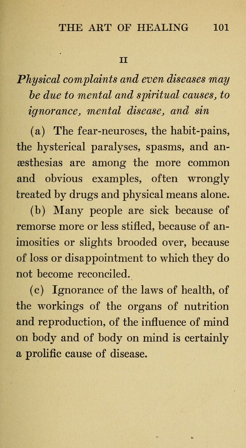 II Physical complaints and even diseases may he due to mental and spiritual causes^ to ignorance J mental disease, and sin (a) The fear-neuroses, the habit-pains, the hysterical paralyses, spasms, and an- aesthesias are among the more common and obvious examples, often wrongly treated by drugs and physical means alone. (b) Many people are sick because of remorse more or less stifled, because of an- imosities or shghts brooded over, because of loss or disappointment to which they do not become reconciled. (c) Ignorance of the laws of health, of the workings of the organs of nutrition and reproduction, of the influence of mind on body and of body on mind is certainly a prohfic cause of disease.