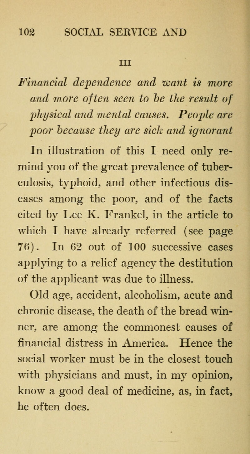 III Financial dependence and want is more and more often seen to he the result of physical and mental causes. People are poor because they are sick and ignorant In illustration of tliis I need only re- mind you of the great prevalence of tuber- culosis, typhoid, and other infectious dis- eases among the poor, and of the facts cited by Lee K. Frankel, in the article to which I have already referred (see page 76). In 62 out of 100 successive cases applying to a rehef agency the destitution of the apphcant was due to illness. Old age, accident, alcohohsm, acute and chronic disease, the death of the bread win- ner, are among the commonest causes of financial distress in America. Hence the social worker must be in the closest touch with physicians and must, in my opinion, know a good deal of medicine, as, in fact, he often does.