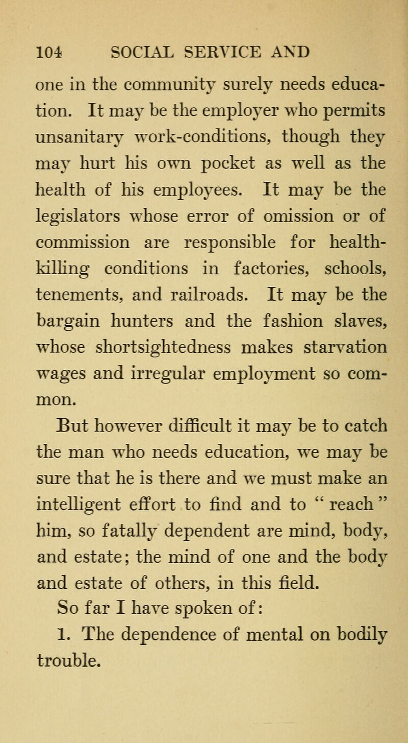 one in the community surely needs educa- tion. It may be the employer who permits unsanitaiy work-conditions, though they may hurt liis own pocket as well as the health of his employees. It may be the legislators whose error of omission or of commission are responsible for health- kilhng conditions in factories, schools, tenements, and railroads. It may be the bargain hunters and the fashion slaves, whose shortsightedness makes starvation wages and irregular employment so com- mon. But however difficult it may be to catch the man who needs education, we may be sm'e that he is there and we must make an intelligent effort to find and to  reach  liim, so fatally dependent are mind, body, and estate; the mind of one and the body and estate of others, in this field. So far I have spoken of: 1. The dependence of mental on bodily trouble.