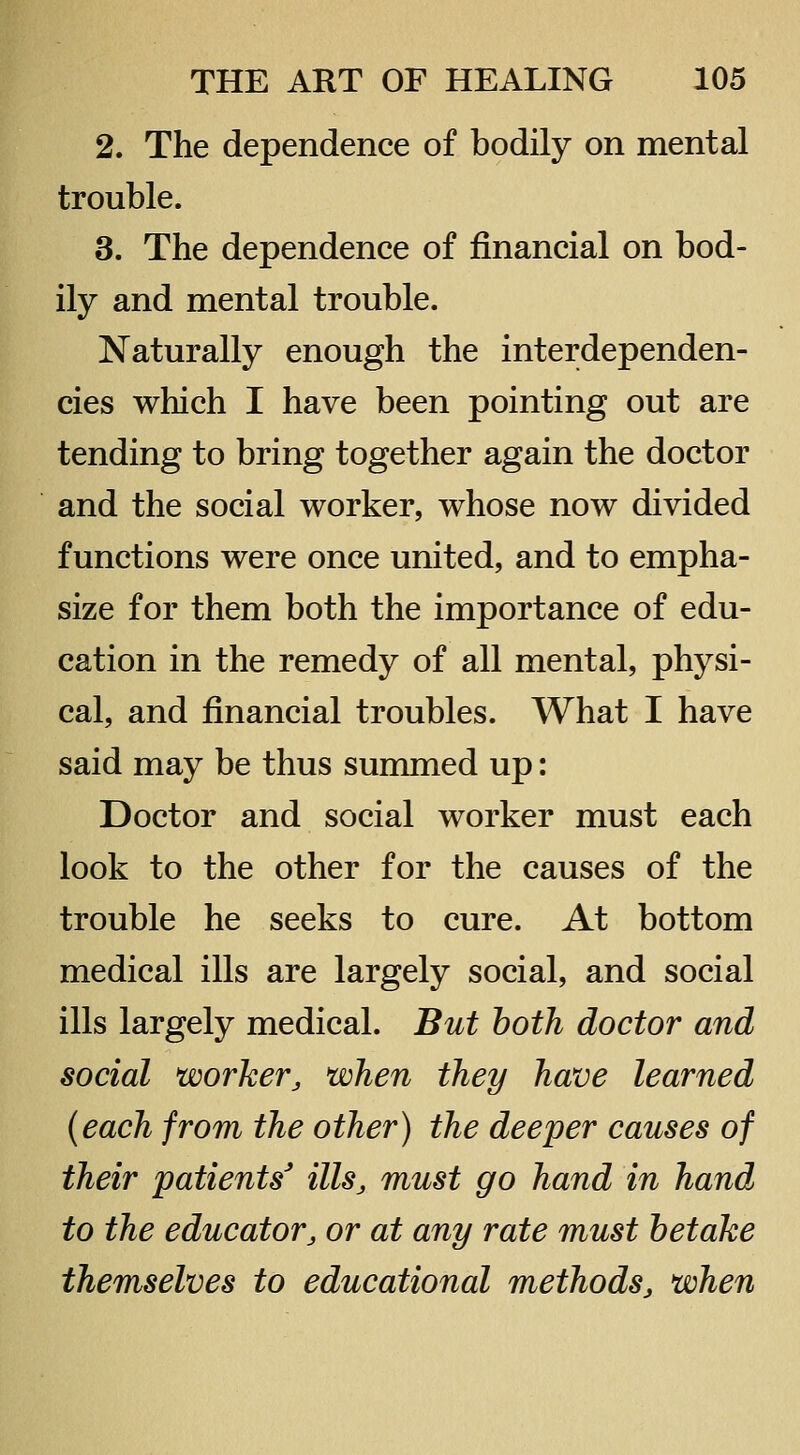 2. The dependence of bodily on mental trouble. 3. The dependence of financial on bod- ily and mental trouble. Naturally enough the interdependen- cies which I have been pointing out are tending to bring together again the doctor and the social worker, whose now divided functions were once united, and to empha- size for them both the importance of edu- cation in the remedy of all mental, physi- cal, and financial troubles. What I have said may be thus summed up: Doctor and social worker must each look to the other for the causes of the trouble he seeks to cure. At bottom medical ills are largely social, and social ills largely medical. But both doctor and social worker, when they have learned {each from the other) the deeper causes of their patients' ills, must go hand in hand to the educator, or at any rate must betake themselves to educational methods, when
