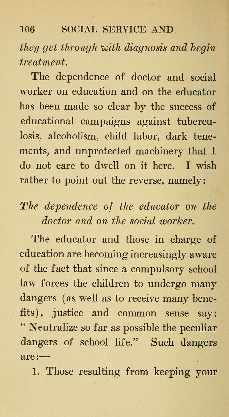 they get through with diagnosis and begin treatment. The dependence of doctor and social worker on education and on the educator has been made so clear by the success of educational campaigns against tubercu- losis, alcoholism, child labor, dark tene- ments, and unprotected machinery that I do not care to dwell on it here. I wish rather to point out the reverse, namely: The dependence of the educator on the doctor and on the social worker. The educator and those in charge of education are becoming increasingly aware of the fact that since a compulsory school law forces the children to undergo many dangers (as well as to receive many bene- fits), justice and common sense say:  Neutralize so far as possible the peculiar dangers of school life. Such dangers are:— 1. Those resulting from keeping your