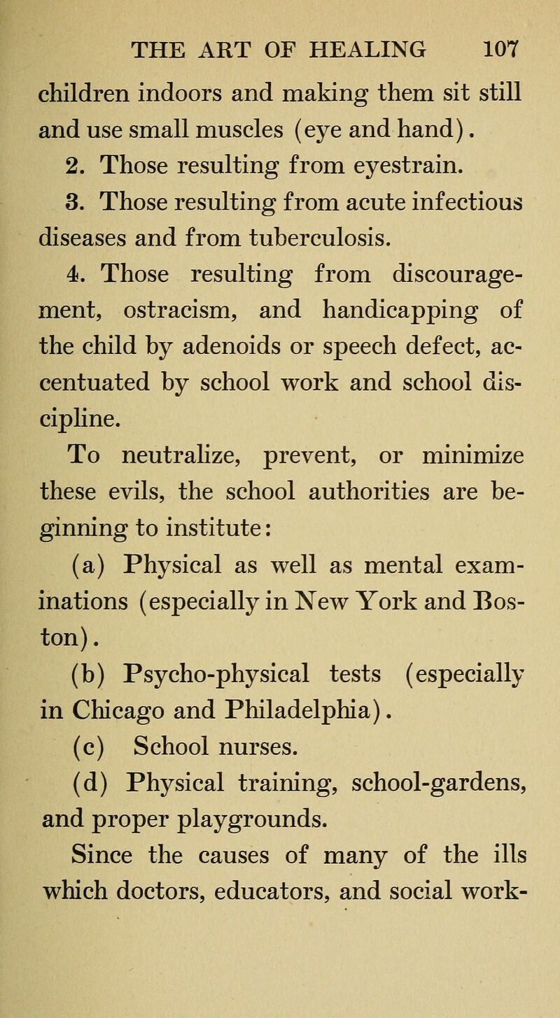 children indoors and making them sit still and use small muscles (eye and hand). 2. Those resulting from eyestrain. 3. Those resulting from acute infectious diseases and from tuberculosis. 4. Those resulting from discourage- ment, ostracism, and handicapping of the child by adenoids or speech defect, ac- centuated by school work and school dis- cipline. To neutralize, prevent, or minimize these evils, the school authorities are be- ginning to institute: (a) Physical as well as mental exam- inations (especially in New York and Bos- ton) . (b) Psycho-physical tests (especially in Chicago and Philadelphia). (c) School nurses. (d) Physical training, school-gardens, and proper playgrounds. Since the causes of many of the ills which doctors, educators, and social work-