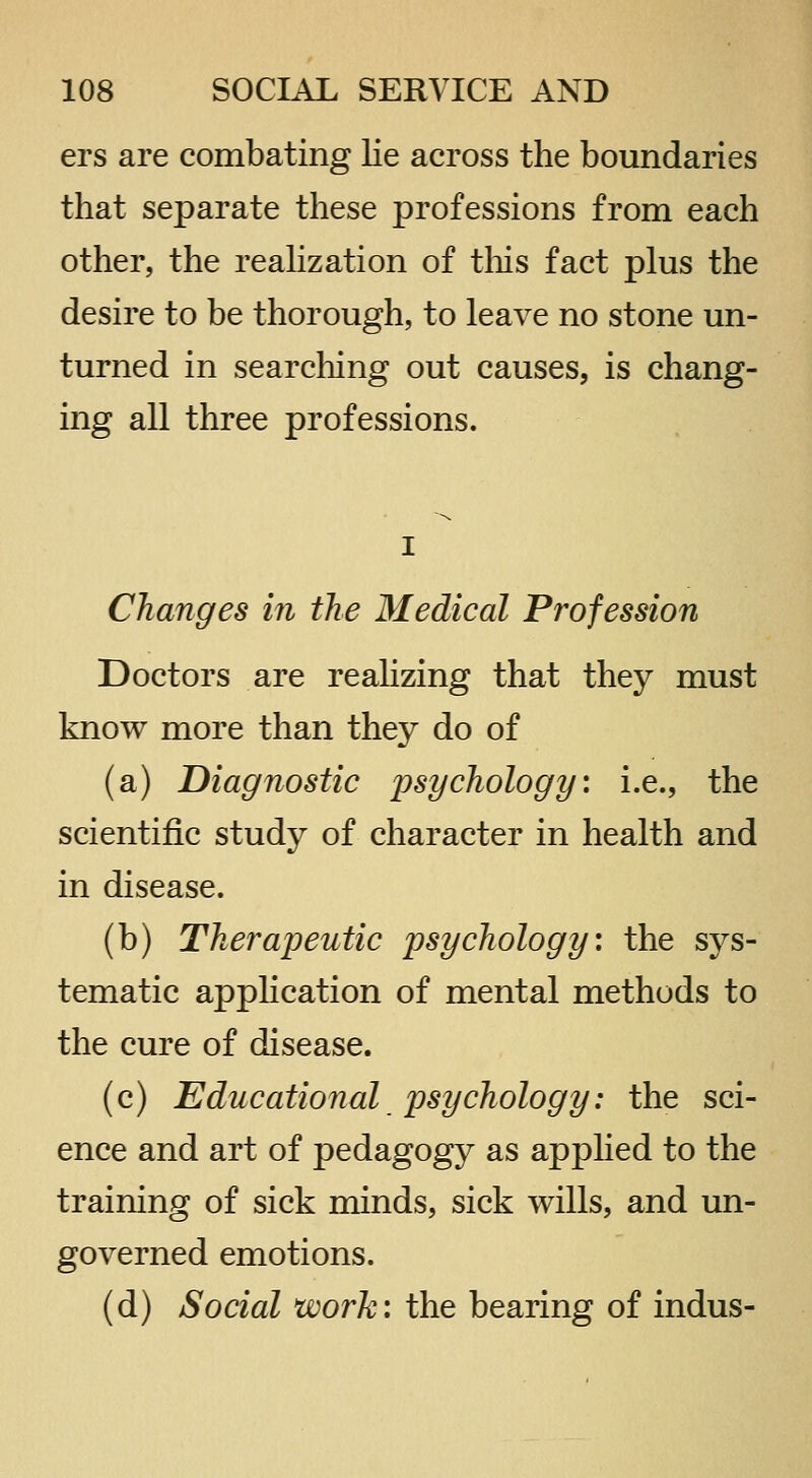 ers are combating lie across the boundaries that separate these professions from each other, the reahzation of tliis fact plus the desire to be thorough, to leave no stone un- turned in searching out causes, is chang- ing all three professions. Changes in the Medical Profession Doctors are reahzing that they must know more than they do of (a) Diagnostic psychology: i.e., the scientific study of character in health and in disease. (b) Therapeutic psychology: the sys- tematic apphcation of mental methods to the cure of disease. (c) Educational psychology: the sci- ence and art of pedagogy as apphed to the training of sick minds, sick wills, and un- governed emotions. (d) Social work: the bearing of indus-