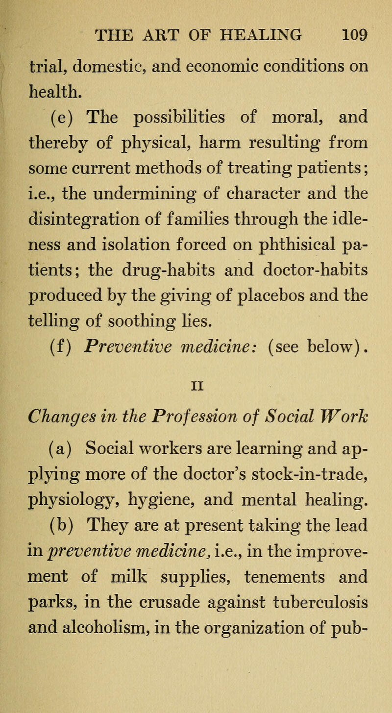 trial, domestic, and economic conditions on health. (e) The possibiHties of moral, and thereby of physical, harm resulting from some current methods of treating patients; i.e., the undermining of character and the disintegration of families through the idle- ness and isolation forced on phthisical pa- tients; the drug-habits and doctor-habits produced by the giving of placebos and the telHng of soothing hes. (f) Preventive medicine: (see below). II Changes in the Profession of Social Work (a) Social workers are learning and ap- plying more of the doctor's stock-in-trade, physiology, hygiene, and mental healing. (b) They are at present taking the lead in preventive medicine, i.e., in the improve- ment of milk supplies, tenements and parks, in the crusade against tuberculosis and alcoholism, in the organization of pub-