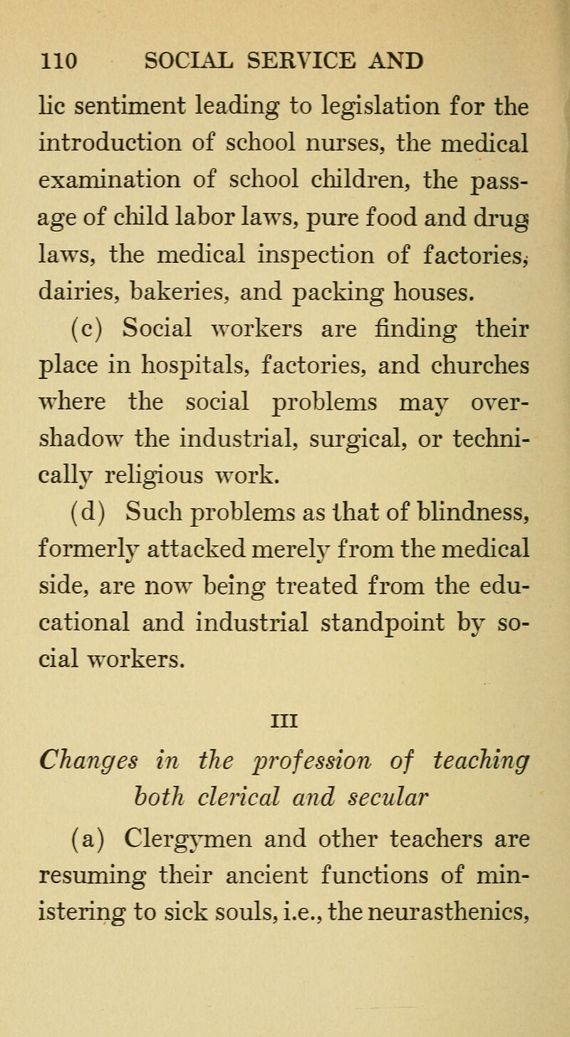 lie sentiment leading to legislation for the introduction of school nui'ses, the medical examination of school cliildren, the pass- age of cliild labor laws, pure food and drug laws, the medical inspection of factories^ dairies, bakeries, and packing houses. (c) Social workers are finding their place in hospitals, factories, and churches where the social problems may over- shadow the industrial, sm'gical, or techni- cally religious work. (d) Such jDroblems as that of blindness, formerly attacked merely from the medical side, are now being treated from the edu- cational and industrial standpoint by so- cial workers. Ill Changes in the profession of teaching both clerical and secular (a) Clergymen and other teachers are resuming their ancient functions of min- istering to sick souls, i.e., the neurasthenics,