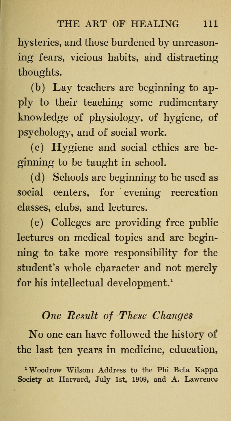 hysterics, and those burdened by unreason- ing fears, vicious habits, and distracting thoughts. (b) Lay teachers are beginning to ap- ply to their teaching some rudimentary knowledge of physiology, of hygiene, of psychology, and of social work. (c) Hygiene and social ethics are be- ginning to be taught in school. (d) Schools are beginning to be used as social centers, for evening recreation classes, clubs, and lectures. (e) Colleges are providing free public lectures on medical topics and are begin- ning to take more responsibility for the student's whole character and not merely for his intellectual development.^ One Result of These Changes No one can have followed the history of the last ten years in medicine, education, ^Woodrow Wilson: Address to the Phi Beta Kappa Society at Harvard, July 1st, 1909, and A. Lawrence
