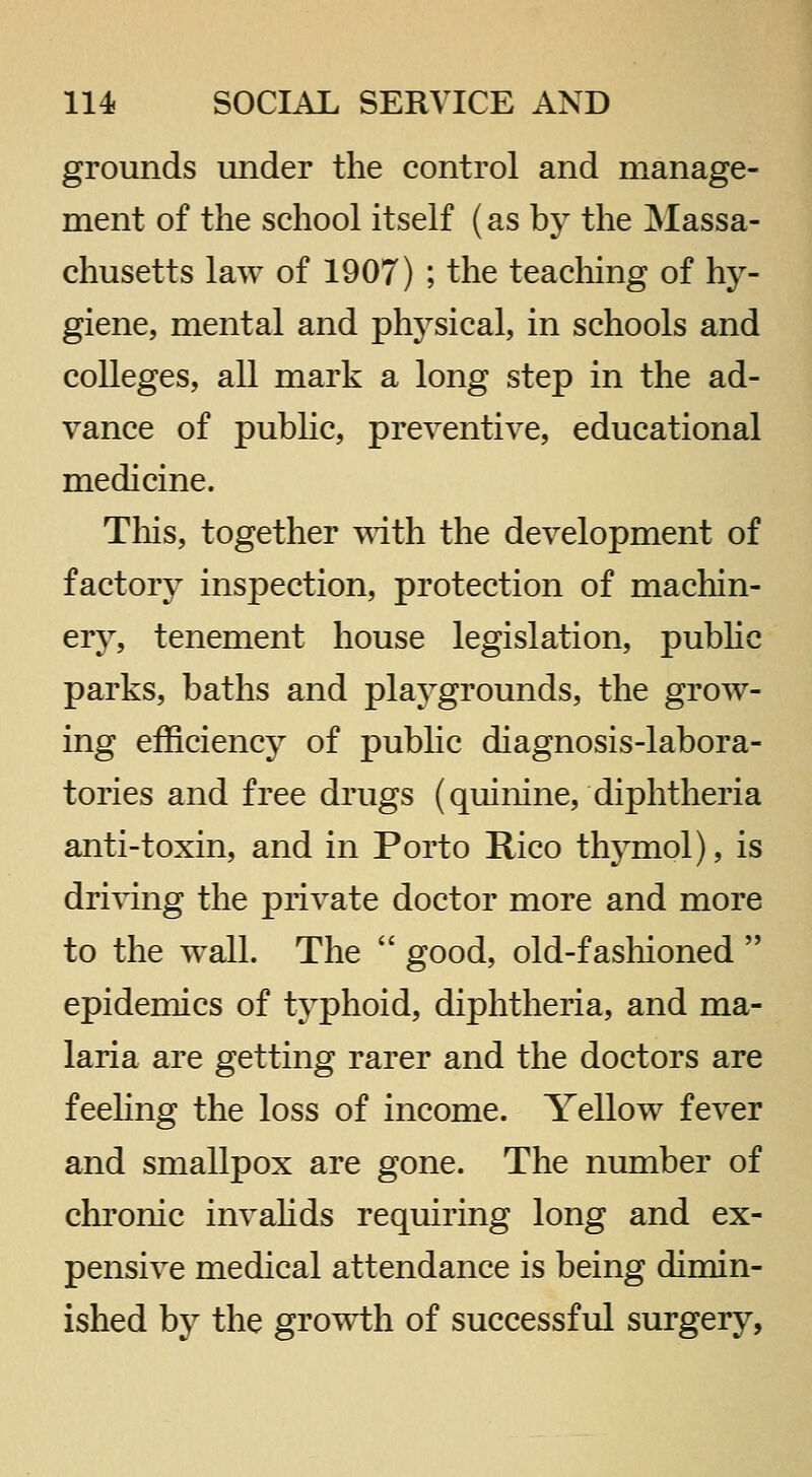 grounds under the control and manage- ment of the school itself (as by the IMassa- chusetts law of 1907) ; the teaching of hy- giene, mental and physical, in schools and colleges, all mark a long step in the ad- vance of public, preventive, educational medicine. This, together mth the development of factory insjDection, protection of machin- ery, tenement house legislation, pubhc parks, baths and playgrounds, the grow- ing efficiency of pubhc diagnosis-labora- tories and free drugs (quinine, diphtheria anti-toxin, and in Porto Rico thymol), is driving the private doctor more and more to the wall. The  good, old-fashioned  epidemics of typhoid, diphtheria, and ma- laria are getting rarer and the doctors are feeling the loss of income. Yellow fever and smallpox are gone. The number of chronic invahds requiring long and ex- pensive medical attendance is being dimin- ished by the growth of successful surgery.