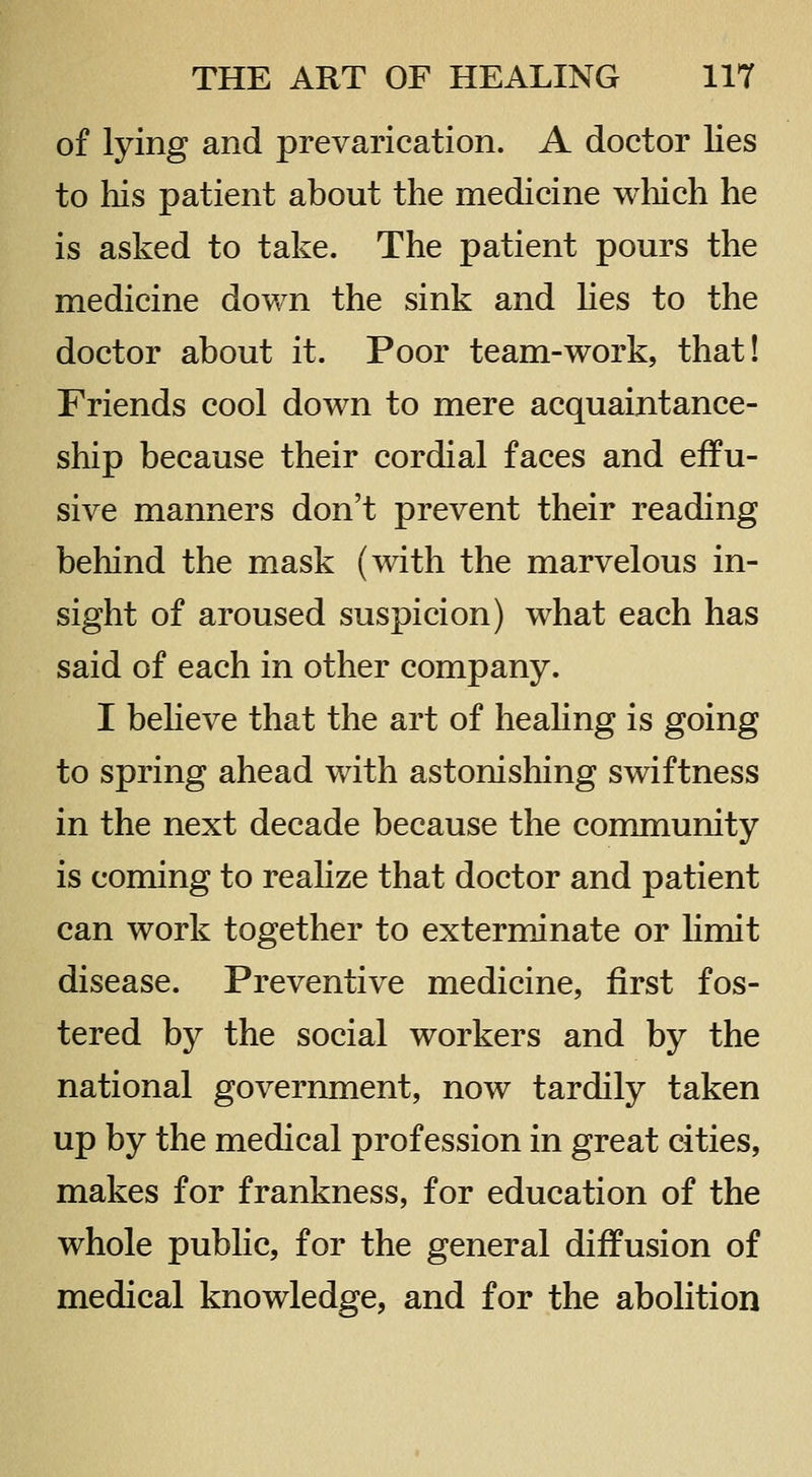 of lying and prevarication. A doctor lies to liis patient about the medicine which he is asked to take. The patient pours the medicine down the sink and hes to the doctor about it. Poor team-work, that! Friends cool down to mere acquaintance- ship because their cordial faces and effu- sive manners don't prevent their reading behind the mask (with the marvelous in- sight of aroused suspicion) what each has said of each in other company. I beheve that the art of heahng is going to spring ahead with astonishing swiftness in the next decade because the community is coming to reahze that doctor and patient can work together to exterminate or hmit disease. Preventive medicine, first fos- tered by the social workers and by the national government, now tardily taken up by the medical profession in great cities, makes for frankness, for education of the whole public, for the general diffusion of medical knowledge, and for the abolition