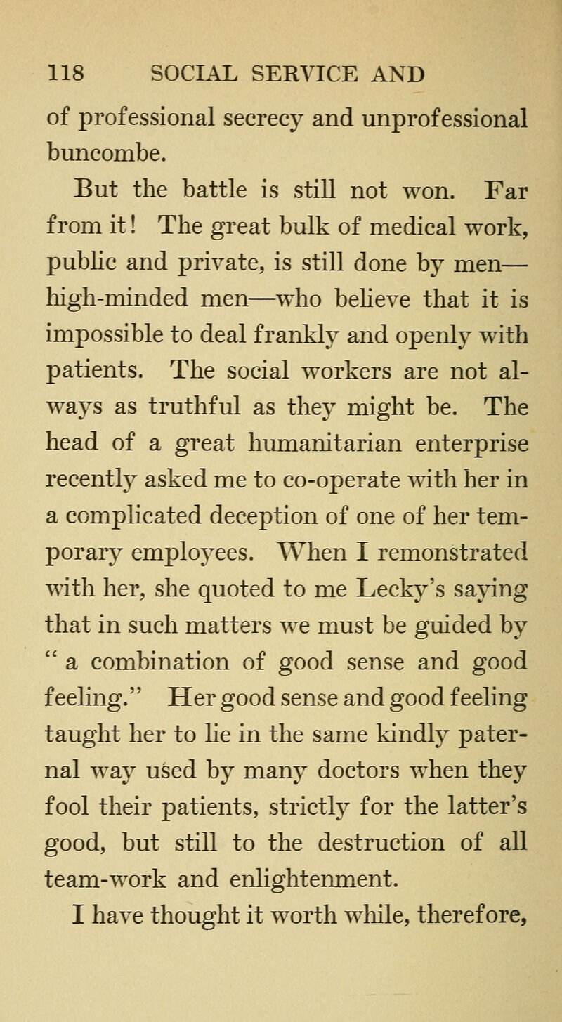 of professional secrecy and unprofessional buncombe. But the battle is still not won. Far from it! The great bulk of medical work, pubhc and private, is still done by men— high-minded men—who beheve that it is impossible to deal frankly and openly with patients. The social workers are not al- ways as truthful as they might be. The head of a great humanitarian enterprise recently asked me to co-operate Tvdth her in a complicated deception of one of her tem- porary employees. When I remonstrated with her, she quoted to me Lecky's saying that in such matters we must be guided by  a combination of good sense and good feeling. Her good sense and good feeling taught her to he in the same kindly pater- nal way used by many doctors when they fool their patients, strictly for the latter's good, but still to the destruction of all team-work and enlightenment. I have thought it worth while, therefore,