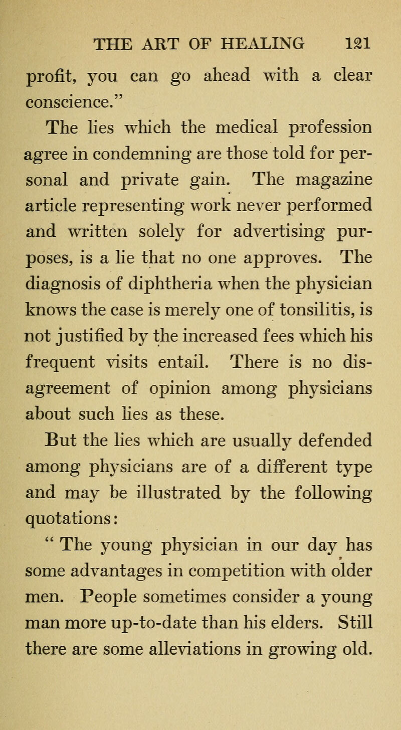 profit, you can go ahead with a clear conscience. The hes which the medical profession agree in condemning are those told for per- sonal and private gain. The magazine article representing work never performed and written solely for advertising pur- poses, is a lie that no one approves. The diagnosis of diphtheria when the physician knows the case is merely one of tonsilitis, is not justified by the increased fees which his frequent visits entail. There is no dis- agreement of opinion among physicians about such Kes as these. But the lies which are usually defended among physicians are of a different type and may be illustrated by the following quotations:  The young physician in our day has some advantages in competition with older men. People sometimes consider a young man more up-to-date than his elders. Still there are some alleviations in growing old.