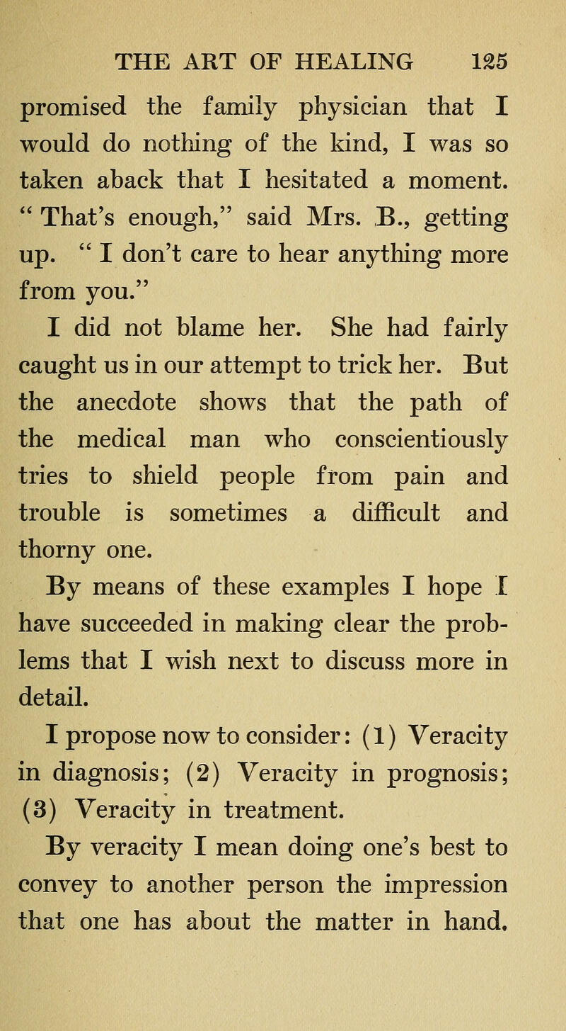 promised the family physician that I would do nothing of the kind, I was so taken aback that I hesitated a moment.  That's enough, said Mrs. ,B., getting up.  I don't care to hear anything more from you. I did not blame her. She had fairly caught us in our attempt to trick her. But the anecdote shows that the path of the medical man who conscientiously tries to shield people from pain and trouble is sometimes a difficult and thorny one. By means of these examples I hope I have succeeded in making clear the prob- lems that I wish next to discuss more in detail. I propose now to consider: (1) Veracity in diagnosis; (2) Veracity in prognosis; (3) Veracity in treatment. By veracity I mean doing one's best to convey to another person the impression that one has about the matter in hand.