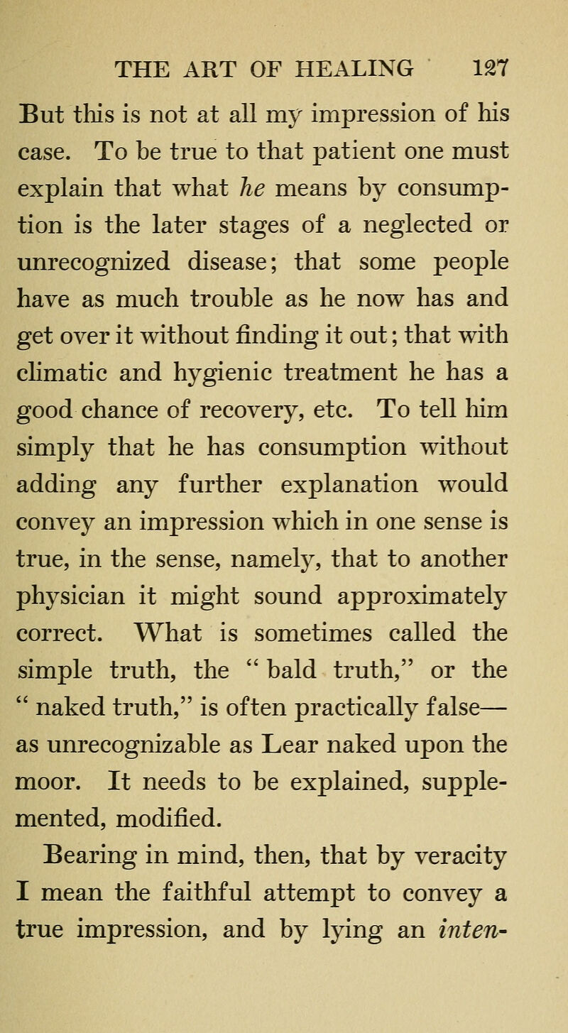 But this is not at all my impression of his case. To be true to that patient one must explain that what he means by consump- tion is the later stages of a neglected or unrecognized disease; that some people have as much trouble as he now has and get over it without finding it out; that with climatic and hygienic treatment he has a good chance of recovery, etc. To tell him simply that he has consumption without adding any further explanation would convey an impression which in one sense is true, in the sense, namely, that to another physician it might sound approximately correct. What is sometimes called the simple truth, the  bald truth, or the  naked truth, is often practically false— as unrecognizable as Lear naked upon the moor. It needs to be explained, supple- mented, modified. Bearing in mind, then, that by veracity I mean the faithful attempt to convey a true impression, and by lying an inten-
