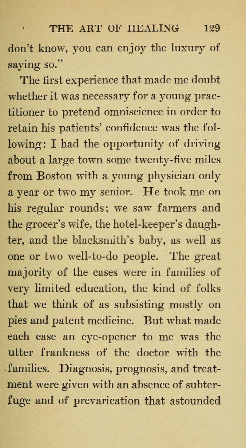 don't know, you can enjoy the luxury of saying so. The first experience that made me doubt whether it was necessary for a young prac- titioner to pretend omniscience in order to retain his patients' confidence was the fol- lowing: I had the opportunity of dri\dng about a large town some twenty-five miles from Boston with a young physician only a year or two my senior. He took me on his regular rounds; we saw farmers and the grocer's wife, the hotel-keeper's daugh- ter, and the blacksmith's baby, as well as one or two well-to-do people. The great majority of the cases were in families of very hmited education, the kind of folks that we think of as subsisting mostly on pies and patent medicine. But what made each case an eye-opener to me was the utter frankness of the doctor with the families. Diagnosis, prognosis, and treat- ment were given with an absence of subter- fuge and of prevarication that astounded
