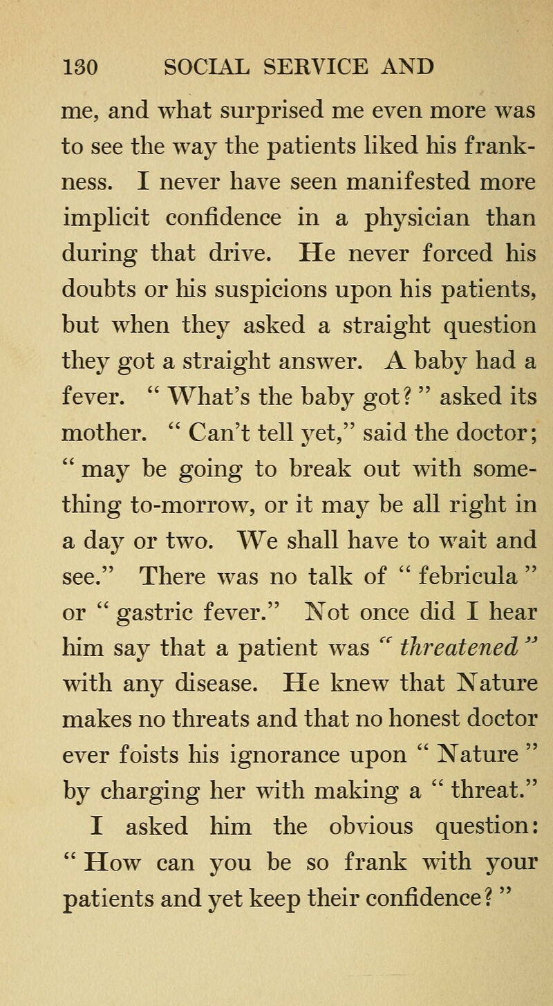 me, and what surprised me even more was to see the way the patients hked his frank- ness. I never have seen manifested more imphcit confidence in a physician than during that drive. He never forced his doubts or his suspicions upon his patients, but when they asked a straight question they got a straight answer. A baby had a fever.  What's the baby got?  asked its mother.  Can't tell j^et, said the doctor;  may be going to break out with some- tliing to-morrow, or it may be all right in a day or two. We shall have to wait and see. There was no talk of  febricula  or  gastric fever. Not once did I hear liim say that a patient was  threatened  with any disease. He knew that Nature makes no threats and that no honest doctor ever foists his ignorance upon  Nature  by charging her mth making a  threat. I asked him the obvious question:  How can you be so frank with your patients and yet keep their confidence? 