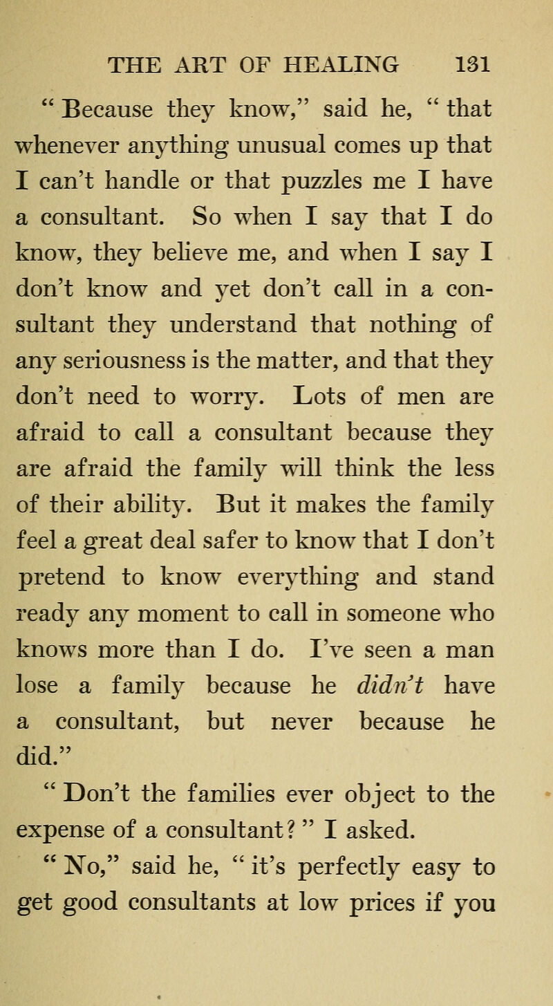  Because they know, said he,  that whenever anything unusual comes up that I can't handle or that puzzles me I have a consultant. So when I say that I do know, they beheve me, and when I say I don't know and yet don't call in a con- sultant they understand that nothing of any seriousness is the matter, and that they don't need to worry. Lots of men are afraid to call a consultant because they are afraid the family will think the less of their ability. But it makes the family feel a great deal safer to know that I don't pretend to know everytliing and stand ready any moment to call in someone who knows more than I do. I've seen a man lose a family because he didnt have a consultant, but never because he did.  Don't the families ever object to the expense of a consultant?  I asked.  No, said he,  it's perfectly easy to get good consultants at low prices if you