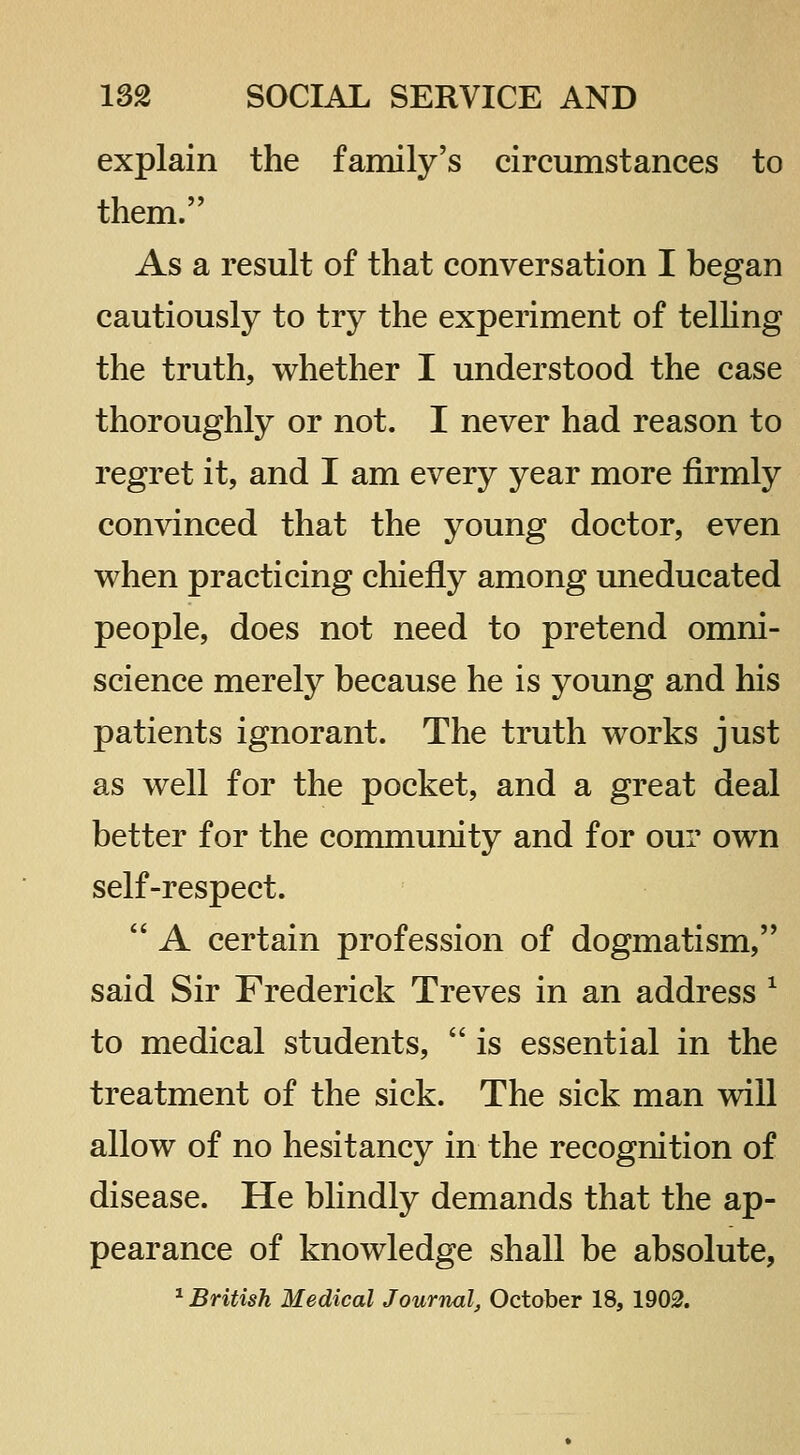 explain the family's circumstances to them. As a result of that conversation I began cautiously to try the experiment of telKng the truth, whether I understood the case thoroughly or not. I never had reason to regret it, and I am every year more firmly convinced that the young doctor, even when practicing cliiefly among uneducated people, does not need to pretend omni- science merely because he is young and his patients ignorant. The truth works just as well for the pocket, and a great deal better for the community and for our own self-respect.  A certain profession of dogmatism, said Sir Frederick Treves in an address ^ to medical students,  is essential in the treatment of the sick. The sick man will allow of no hesitancy in the recognition of disease. He blindly demands that the ap- pearance of knowledge shall be absolute, ^ British Medical Jourrial, October 18, 1902.