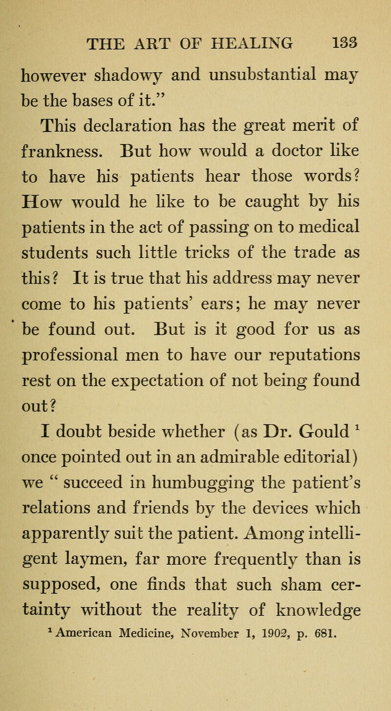 however shadowy and unsubstantial may be the bases of it. This declaration has the great merit of frankness. But how would a doctor Hke to have his patients hear those words? How would he hke to be caught by his patients in the act of passing on to medical students such little tricks of the trade as this ? It is true that his address may never come to his patients' ears; he may never be found out. But is it good for us as professional men to have our reputations rest on the expectation of not being found out? I doubt beside whether (as Dr. Gould ^ once pointed out in an admirable editorial) we  succeed in humbugging the patient's relations and friends by the devices which apparently suit the patient. Among intelh- gent laymen, far more frequently than is supposed, one finds that such sham cer- tainty without the reality of knowledge * American Medicine, November 1, 1902, p. 681.