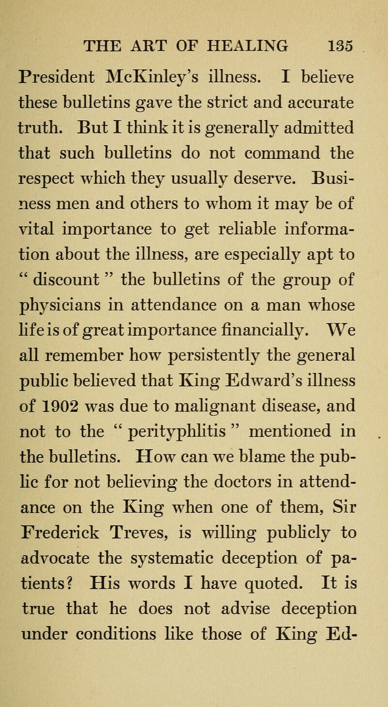 President McKinley's illness. I believe these bulletins gave the strict and accurate truth. But I think it is generally admitted that such bulletins do not command the respect which they usually deserve. Busi- ness men and others to whom it may be of vital importance to get reliable informa- tion about the illness, are especially apt to  discount  the bulletins of the group of physicians in attendance on a man whose hf e is of great importance financially. We all remember how persistently the general public beheved that King Edward's illness of 1902 was due to mahgnant disease, and not to the  perityphhtis  mentioned in the bulletins. How can we blame the pub- He for not believing the doctors in attend- ance on the King when one of them, Sir Frederick Treves, is willing publicly to advocate the systematic deception of pa- tients? His words I have quoted. It is true that he does not advise deception under conditions like those of King Ed-