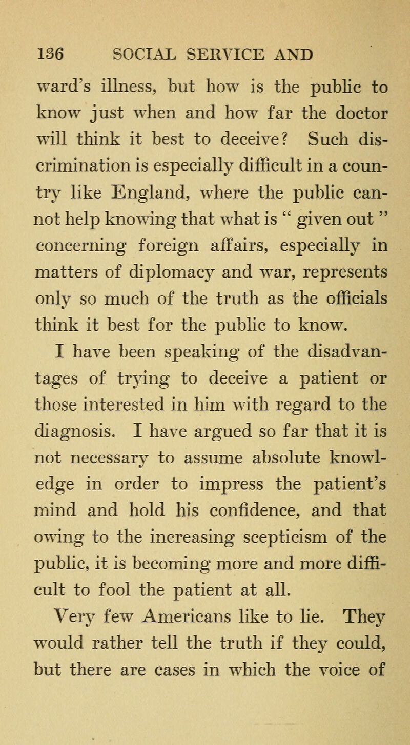 ward's illness, but how is the pubHc to know just when and how far the doctor will think it best to deceive? Such dis- crimination is especially difficult in a coun- try like England, where the pubHc can- not help knowing that what is  given out  concerning foreign affairs, especially in matters of dij)lomacy and war, represents only so much of the truth as the officials think it best for the public to know. I have been speaking of the disadvan- tages of trjdng to deceive a patient or those interested in him with regard to the diagnosis. I have argued so far that it is not necessary to assume absolute knowl- edge in order to impress the patient's mind and hold liis confidence, and that owing to the increasing scepticism of the public, it is becoming more and more diffi- cult to fool the patient at all. Very few Americans like to lie. They would rather tell the truth if they could, but there are cases in which the voice of
