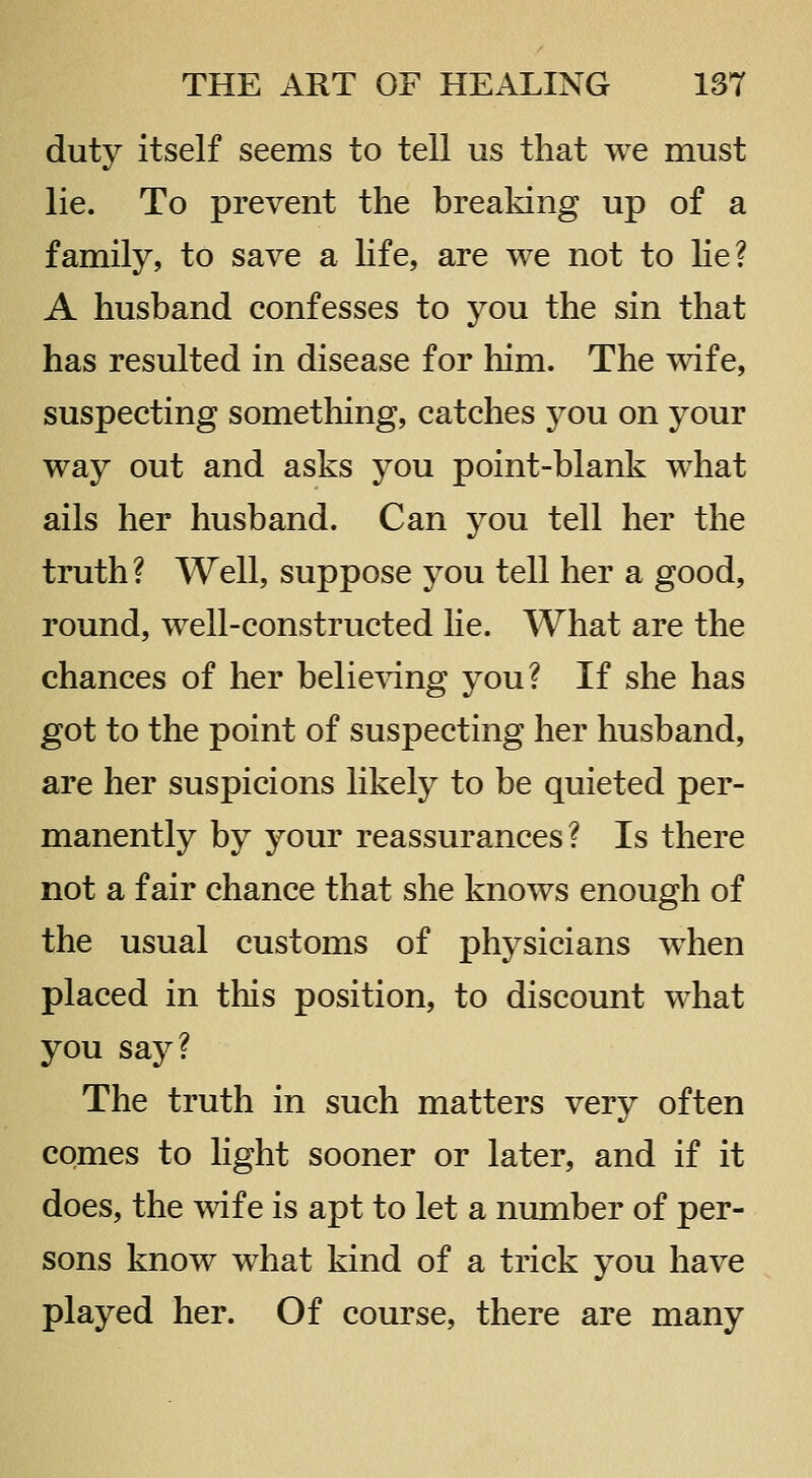 duty itself seems to tell us that we must lie. To prevent the breaking up of a family, to save a life, are we not to he? A husband confesses to you the sin that has resulted in disease for him. The wife, suspecting something, catches you on your way out and asks you point-blank what ails her husband. Can you tell her the truth? Well, suppose you tell her a good, round, well-constructed he. What are the chances of her belie^dng you? If she has got to the point of suspecting her husband, are her suspicions likely to be quieted per- manently by your reassurances? Is there not a fair chance that she knows enough of the usual customs of physicians when placed in this position, to discount what you say? The truth in such matters very often comes to light sooner or later, and if it does, the wife is apt to let a number of per- sons know what kind of a trick you have played her. Of course, there are many