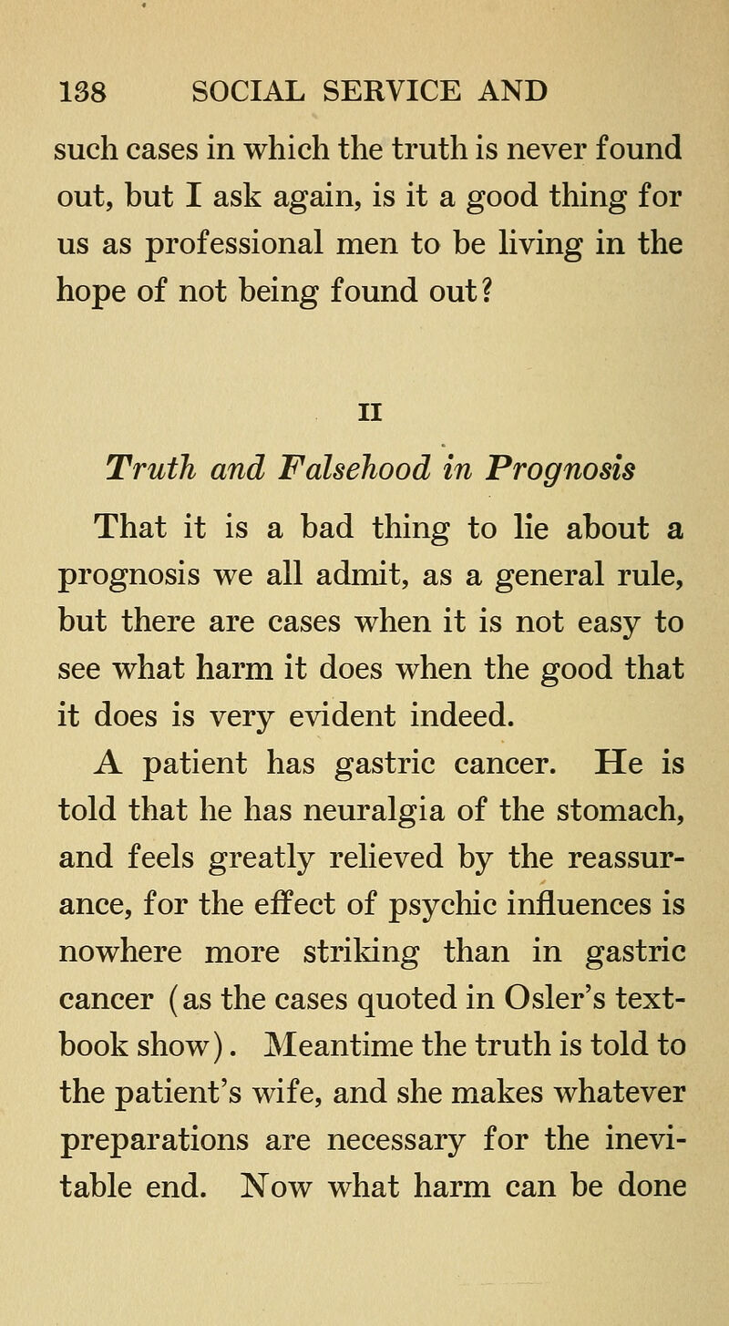 such cases in which the truth is never found out, but I ask again, is it a good thing for us as professional men to be hving in the hope of not being found out? II Truth and Falsehood in Prognosis That it is a bad thing to lie about a prognosis we all admit, as a general rule, but there are cases when it is not easy to see what harm it does when the good that it does is very evident indeed. A patient has gastric cancer. He is told that he has neuralgia of the stomach, and feels greatly relieved by the reassur- ance, for the effect of psychic influences is nowhere more striking than in gastric cancer (as the cases quoted in Osier's text- book show). Meantime the truth is told to the patient's wife, and she makes whatever preparations are necessary for the inevi- table end. Now what harm can be done
