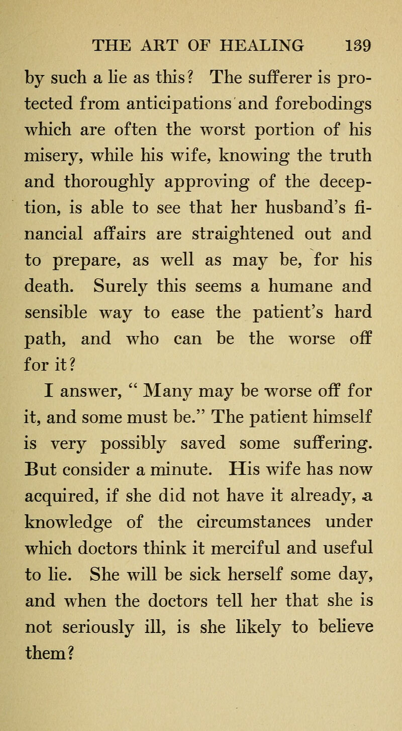 by such a Ke as this ? The sufferer is pro- tected from anticipations and forebodings which are often the worst portion of his misery, while his wife, knowing the truth and thoroughly approidng of the decep- tion, is able to see that her husband's fi- nancial affairs are straightened out and to prepare, as well as may be, for his death. Surely this seems a humane and sensible way to ease the patient's hard path, and who can be the worse off for it? I answer,  Many may be worse off for it, and some must be. The patient himself is very possibly saved some suffering. But consider a minute. His wife has now acquired, if she did not have it already, a knowledge of the circumstances under which doctors think it merciful and useful to lie. She will be sick herself some day, and when the doctors tell her that she is not seriously ill, is she likely to believe them?