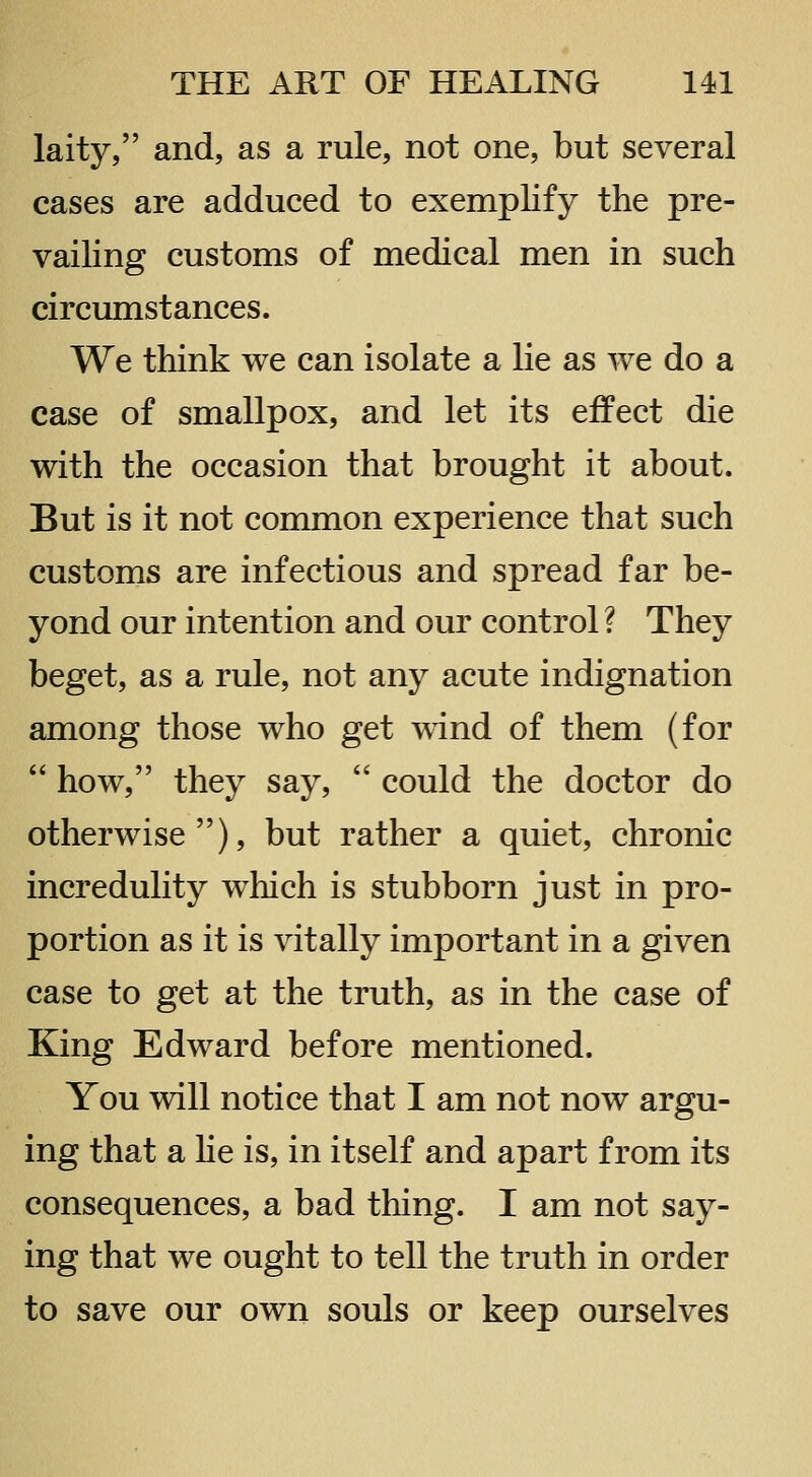laity, and, as a rule, not one, but several cases are adduced to exemplify the pre- vailing customs of medical men in such circumstances. We think we can isolate a lie as we do a case of smallpox, and let its effect die with the occasion that brought it about. But is it not common experience that such customs are infectious and spread far be- yond our intention and our control ? They beget, as a rule, not any acute indignation among those who get wind of them (for  how, they say,  could the doctor do otherwise), but rather a quiet, chronic incredulity which is stubborn just in pro- portion as it is vitally important in a given case to get at the truth, as in the case of King Edward before mentioned. You will notice that I am not now argu- ing that a He is, in itself and apart from its consequences, a bad thing. I am not say- ing that we ought to tell the truth in order to save our own souls or keep ourselves