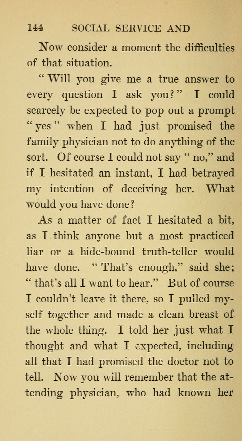 Xow consider a moment the difficulties of that situation.  Will you give me a true answer to every question I ask you? I could scarcely be expected to pop out a prompt  yes  when I had just promised the family physician not to do anytliing of the sort. Of course I could not say  no, and if I hesitated an instant, I had betrayed my intention of decei^dng her. What would you have done ? As a matter of fact I hesitated a bit, as I tliink an^^one but a most practiced liar or a liide-bound truth-teller would have done.  That's enough, said she;  that's all I want to hear. But of course I couldn't leave it there, so I pulled my- self together and made a clean breast of. the whole tMng. I told her just what I thought and what I expected, including all that I had promised the doctor not to tell. Xow you will remember that the at- tending physician, who had known her