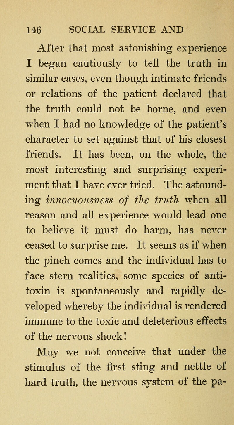 After that most astonishing experience I began cautiously to tell the truth in similar cases, even though intimate friends or relations of the patient declared that the truth could not be borne, and even when I had no knowledge of the patient's character to set against that of his closest friends. It has been, on the whole, the most interesting and surprising experi- ment that I have ever tried. The astound- ing innocuousness of the truth when all reason and all experience would lead one to believe it must do harm, has never ceased to surprise me. It seems as if when the pinch comes and the individual has to face stern realities, some species of anti- toxin is spontaneously and rapidly de- veloped whereby the individual is rendered immune to the toxic and deleterious effects of the nervous shock! May we not conceive that under the stimulus of the first sting and nettle of hard truth, the nervous system of the pa-